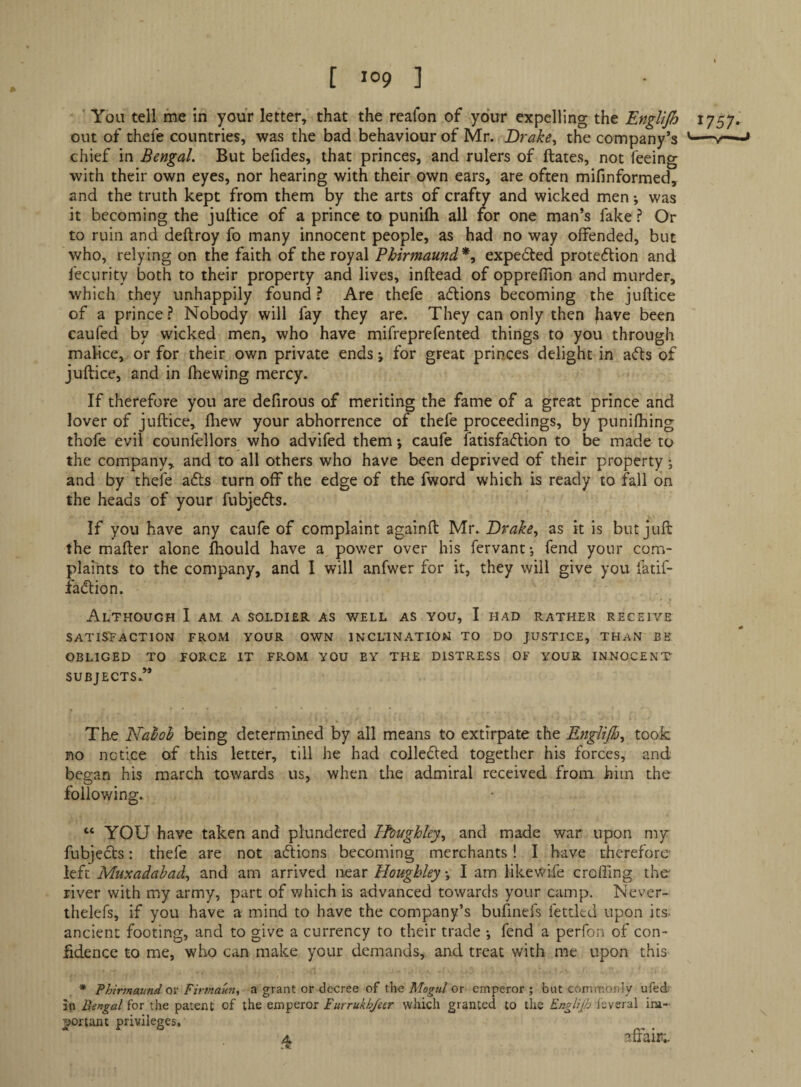■ You tell me in your letter, that the realon of your expelling the Englijh 17SJ. out of thefe countries, was the bad behaviour of Mr. Drake^ the company’s '—» chief in Bengal. But befides, that princes, and rulers of ftates, not feeing with their own eyes, nor hearing with their own ears, are often mifinformed, and the truth kept from them by the arts of crafty and wicked men •, was it becoming the jultice of a prince to punilh all ror one man’s fake ? Or to ruin and deftroy fo many innocent people, as had no way offended, but who, relying on the faith of the royal Phirmaund*, expedted protedlion and fecurity both to their property and lives, inftead of oppreffion and murder, which they unhappily found ? Are thefe adlions becoming the juftice of a prince} Nobody will fay they are. They can only then ^ave been eaufed by wicked men, who have mifreprcfented things to you through malice, or for their own private ends *, for great princes delight in adts of juftice, and in fhewing mercy. If therefore you are defirous of meriting the fame of a great prince and lover of juftice, fhew your abhorrence of thefe proceedings, by punifhing thofe evil counfellors who advifed them *, caufe fatisfadlion to be made to the company, and to all others who have been deprived of their property; and by thefe adts turn off the edge of the fword which is ready to fall on the heads of your fubjedts. If you have any caufe of complaint againft Mr. as it is but juft the mafter alone fhould have a pov/er over his fervant-, fend your com¬ plaints to the company, and I will anfwer for it, they will give you fadf- fadlion. Although I am a soldier as well as you, I had rather receive SATISFACTION FROM YOUR OWN INCLINATION TO DO JUSTICE, THAN BE OBLIGED TO FORCE IT FROM YOU EY THE DISTRESS OF YOUR INNOCENT SUBJECTS.** The Nahoh being determined by all means to extirpate the Englijh^ took no notice of this letter, till he had colledled together his forces, and began his march towards us, when the admiral received from, him the following. “ YOU have taken and plundered Ihughky^ and made war upon my fubjedts: thefe are not adiions becoming merchants! I have therefore left Muxadahad^ and am arrived near Hougbley •, I am likewife crofllng the river with my army, part of vdiich is advanced towards your camp. Never- thelefs, if you have a mind to have the company’s bufinefs fettled upon its. ancient footing, and to give a currency to their trade •, fend a perfon of con¬ fidence to me, who can make your demands, and treat with me upon this * Phirmaundoi' Firtnaun, a grant or decree of the Afo^a/or emperor; but commonly ufed; in Bengal for the patent of the emperor Eurrukhjetr which granted to the Englijh Icveral im¬ portant privileges, A affair;.