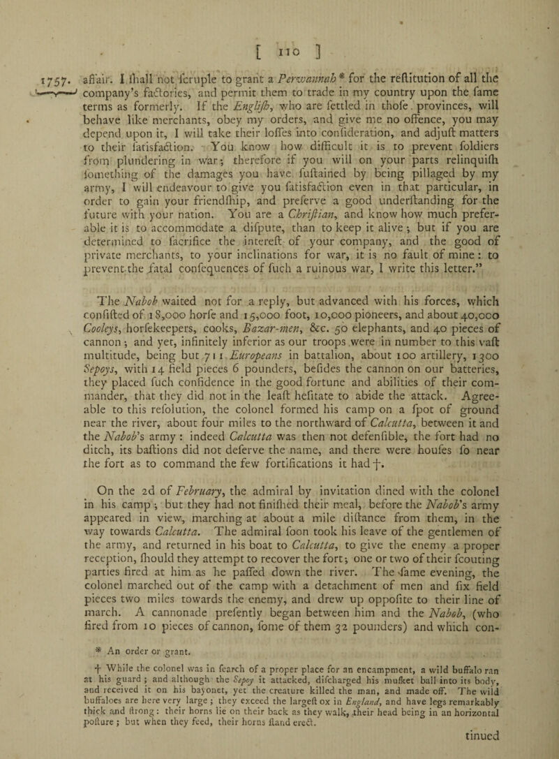 [ Ito ] 1757. afl'air. I iliall not Icniple to grant a Perwannah^ for the reflltution of all the —Y-^ company’s fadories, and permit them to trade in my country upon the fame terms as formerly. If the EngliJIo^ who are fettled in thofe. provinces, will behave like merchants, obey my orders, and give me no offence, you may depend upon it, I will take their Ioffes into confideration, and adjuft matters to their latisfadion. You know how difficult it is to prevent foldiers from plundering in war; therefore if you will on your parts relinquiffi lomething of the damages you have fuftained by being pillaged by my army, I will endeavour to give you fatisfaftion even in that particular, in order to gain your friendffiip, and preferve a good underftanding for the future with your nation. You are a Chrtjiian^ and know how much prefer¬ able it is to accommodate a difpute, than to keep it alive; but if you are determined to facrifice the interefl of your company, and the good of private merchants, to your inclinations for war, it is no fault of mine : to preventthe fatal confequences of fuch a ruinous war, I write this letter.” The Nabob waited not for a reply, but advanced with his forces, which confifted of 18,000 horfe and 15,000 foot, 10,000 pioneers, and about 40,000 Cooleys^ horfekeepers, cooks. Bazar-men^ &c. 50 elephants, and 40 pieces of cannon ; and yet, infinitely inferior as our troops were in number to this vaft multitude, being but 711 Europeans in battalion, about 100 artillery, 1300 iiepoys^ with 14 field pieces 6 pounders, befides the cannon on our batteries, they placed fuch confidence in the good fortune and abilities of their com¬ mander, that they did not in the leaft hefitate to abide the attack. Agree¬ able to this refolution, the colonel formed his camp on a fpot of ground near the river, about four miles to the northward of Calcutta^ between it and the Nabob's army : indeed Calcutta was then not defenfible, the fort had no ditch, its baftions did not deferve the name, and there were houfes fo near the fort as to command the few fortifications it had f. On the 2d of February^ the admiral by invitation dined with the colonel in his camp ; but they had not finiilied their meal, before the Nabob's army appeared in view, marching at about a mile diftance from them, in the way towards Calcutta. The admiral foon took his leave of the gentlemen of the army, and returned in his boat to Calcutta.^ to give the enemy a proper reception, fliould they attempt to recover the fort; one or two of their fcouting parties fired at him as he paffed down the river. The fame evening, the colonel marched out of the camp with a detachment of men and fix field pieces two miles towards the enemy, and drew up oppofite to their line of march. A cannonade prefently began between him and the Nabob., (who fired from 10 pieces of cannon, fome of them 32 pounders) and which con- * An order or grant. 4 While the colonel was in fearcli of a proper place for an encampment, a wild buffalo ran at his guard ; and although the Sepoy it attacked, difcharged his mulket ball into its body, and received it on his bayonet, yet the creature killed the man, and made off. The wild buffaloes are here very large ; they exceed the largeft ox in England, and have legs remarkably thick and ftrong: their horns lie on their back as they walk, .their head being in an horizontal pollure ; but when they feed, their horns fland ere<51. tinued