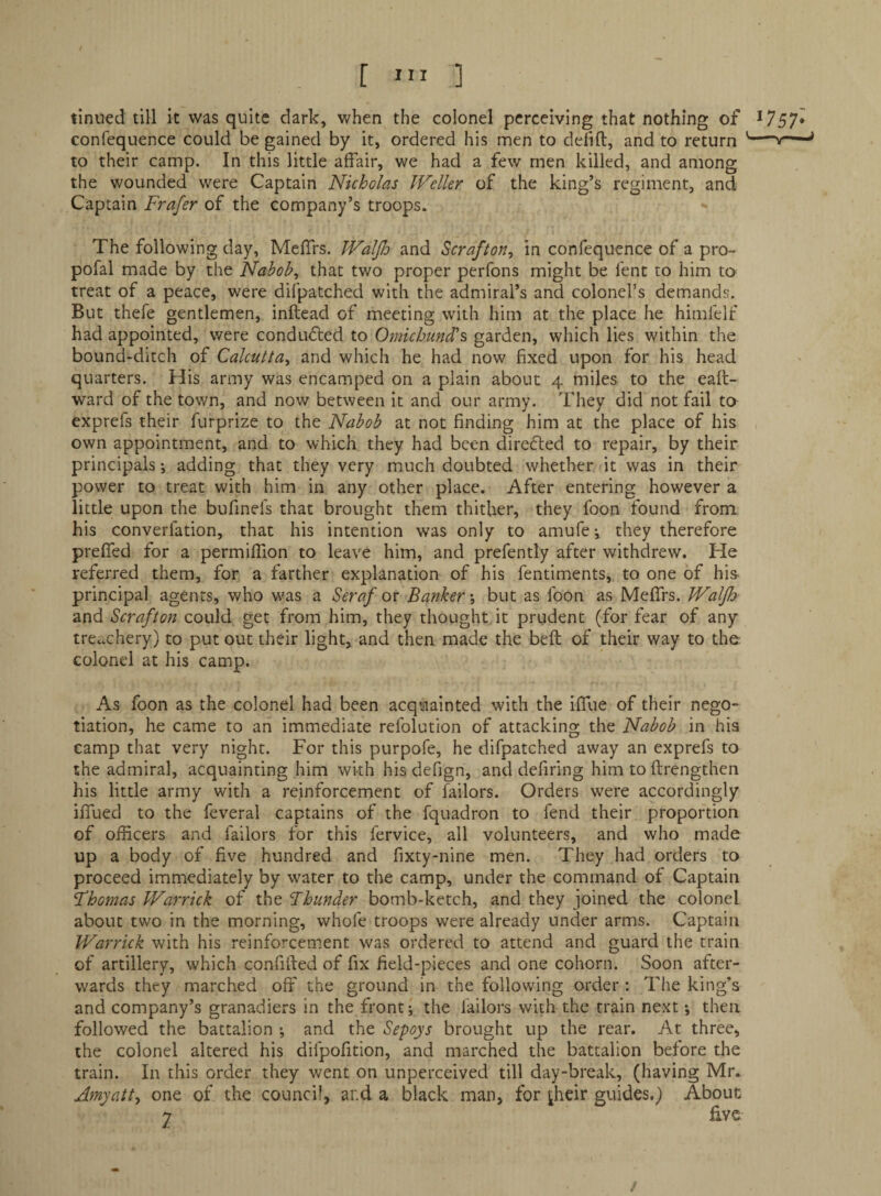 f ] tinned till it was quite dark, when the colonel perceiving that nothing of *757* confequence could be gained by it, ordered his men to delift, and to return '—v——* to their camp. In this little affair, we had a few men killed, and among the wounded were Captain Nicholas Weller of the king’s regiment, and Captain Frafer of the company’s troops* The following day, Meffrs. Waljh and Scrafton^ in confequence of a pro- pofal made by the Nabob, that two proper perfons might be fent to him to treat of a peace, were difpatched with the admiral’s and colonel’s demands. But thefe gentlemen, inftead of meeting with him at the place he himlelf had appointed, were conduced to Omichundls garden, which lies within the bound-ditch of Calcutta, and which he had now fixed upon for his head quarters. His army was encamped on a plain about 4 miles to the eaft- ward of the town, and now between it and our army. They did not fail to exprefs their furprize to the Nabob at not finding him at the place of his own appointment, and to which they had been direfled to repair, by their principals; adding that they very much doubted whether it was in their power to treat with him in any other place. After entering however a little upon the bufinefs that brought them thither, they foon found from his converfation, that his intention was only to amufe i they therefore preffed for a permiffion to leave him, and prefently after withdrew. He referred them, for a farther explanation of his fentiments, to one of his principal agents, who was a Seraf or Banker -, but as foon as MefiTrs. Waljh and Scrafton could get from him, they thought it prudent (for fear of any treachery) to put out their light, and then made the belt of their way to the colonel at his camp. As foon as the colonel had been acquainted with the ifTue of their nego¬ tiation, he came to an immediate refolution of attacking the Nabob in his camp that very night. For this purpofe, he difpatched away an exprefs to the admiral, acquainting him wkh his defign, and defiring him to ftrengthen his little army with a reinforcement of failors. Orders were accordingly iifued to the feveral captains of the fquadron to fend their proportion of officers and failors for this fervice, all volunteers, and who made up a body of five hundred and fixty-nine men. They had orders to proceed immediately by water to the camp, under the command of Captain Fhomas Warrick of the Fhunder bomb-ketch, and they joined the colonel about two in the morning, whofe troops were already under arms. Captain Warrick with his reinforcement was ordered to attend and guard the train of artillery, which co.nfified of fix field-pieces and one cohorn. Soon after¬ wards they marched off the ground in the following order : The king’s and company’s granadiers in the front; the bailors with the train next *, then followed the battalion ; and the Sepoys brought up the rear. At three, the colonel altered his difpofition, and marched the battalion before the train. In this order they went on unperceived till day-break, (having Mr. Amyatt, one of the council, and a black man, for ^heir guides.) About 2 five