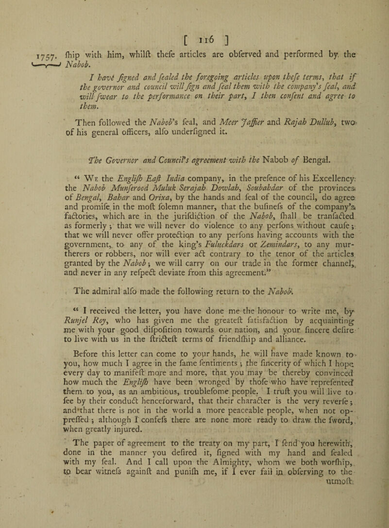 1757. fhip with, him, whilft thefe articles are obferved and performed by, the ^ Nabob. I havi ftgned and fealed the foregoing articles upon thefe terms., that if the governor and council will fign arid feal them with the company's feal., and will fwear to the performance on their part, I then confert and agree to them. Then followed the Nabob's feal, and Meer Jaffier and Rajah Dullub^ two- of his general officers, alfo underfigned it. fhe Governor and Council's agreement with the Nabob of Bengal. “We the Englijh Eaft India company, in the prefence of his Excellency.- the Nabob Munferood Muluk Serajah Eowlah., Soubahdar of the provinces* of Bengal.^ Bahar and Orixa., by the hands and feal of the council, do agree and promife, in the mod folemn manner, that the bufinefs of the company’s factories, which are in the jurifdiclion of the Nabob., fhall be tranfafted as formerly *, that we will never do violence to any perfons without caufe that we will never offer proteftion to any perfons having accounts with the ' government,, to any of the king’s Fuluckdars or Zemindars, to any mur- therers or robbers, nor will ever aft contrary to the tenor of the articles granted by the Nabob; we will carry on our trade in the former channel^ and' never in any refpeft deviate from this agreement.” The admiral alfo made the following return to the Nabo-K “ I received the letter, you have done me the honour to write me, by- Runjel Roy, who has given me the greateft fatisfaftion by acquainting me with your good difpofition towards our nation, and ypur. fincere defire-' to live with us in the ftrifteft terms of friendlfiip and alliance. Before this letter can come to your hands, he will have made known to> you, how much I agree in the fame fentiments *, the fincerity of which I hop{i every day to manifeft more and more, that you may be thereby convinced how much the Englijh have been wronged by thofe who have reprefenteef them, to you, as an ambitious, troublefome people. I truft you will live to> fee by their conduft henceforward, that their charafler is the very reverfe; and'that there is not in the world a more peaceable people, when not op- preffed ; although I confefs there are none more ready to draw the fword,f when greatly injured. The paper of agreement to the treaty on my part, I fend you herewith*, done in the manner you defired it, figned with my hand and fealed with my feal. And I call upon the Almighty, whom we both worfhip,.. to bear witnefs againft and punifh me, if I ever fail ijn obferving to the- utmoff