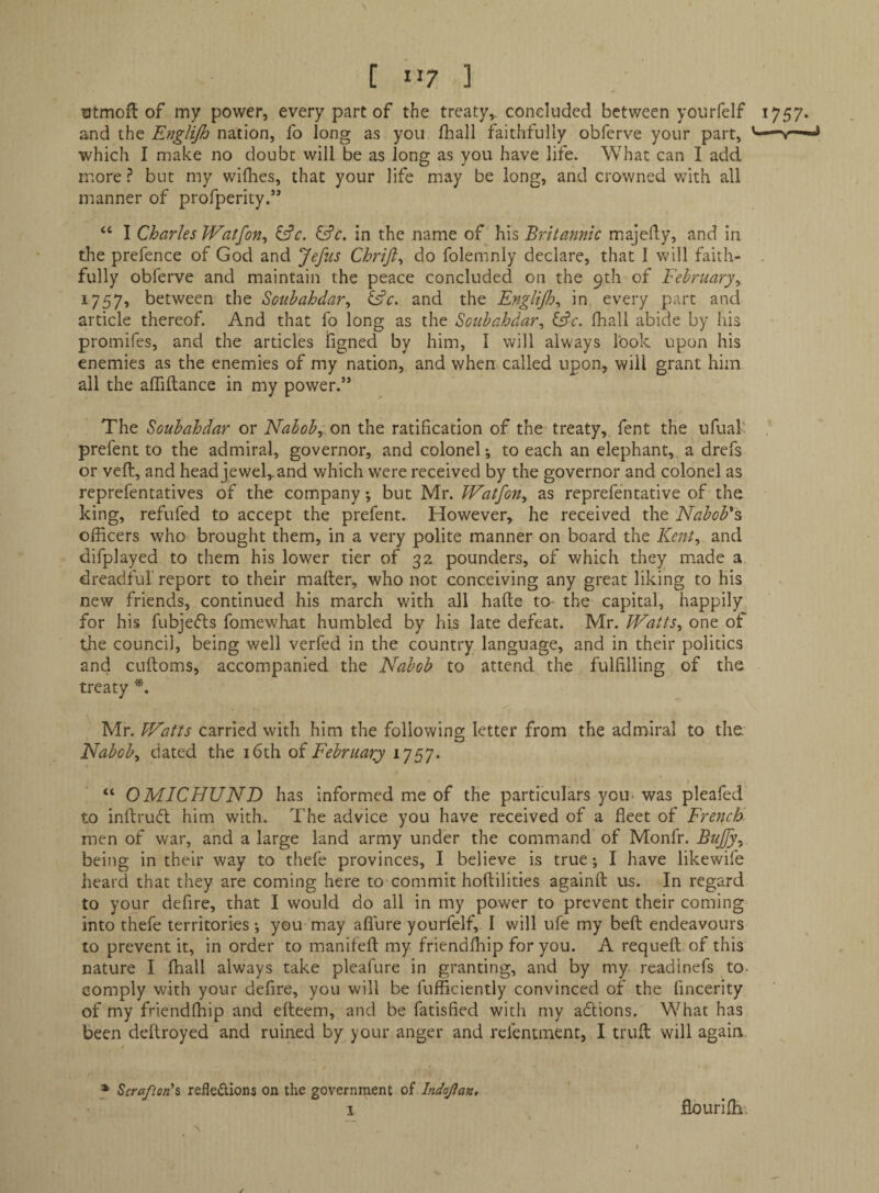 [ >>7 ] ntmofl of my power, every part of the treaty,, coneluded between yourfelf 1757. and the Englijh nation, fo long as you fhall faithfully obfcrve your part, which I make no doubt will be as long as you have life. What can I add more ? but my willies, that your life may be long, and crowned with all manner of profperity.” “ I Charles Watfon^ ^c. ^c. in the name of his Britannic majedy, and in the prefence of God and Jefus Chrifi^ do folemnly declare, that I will faith- . fully obferve and maintain the peace concluded on the 9th of February^ 1757, between the Soubahdar^ ^c. and the Englijh^ in every part and article thereof. And that fo long as the Sctibahdar^ &c. fliali abide by his promifes, and the articles ligned by him, I will always look upon his enemies as the enemies of my nation, and when called upon, will grant him all the alTiftance in my power.” t The Soubahdar or Naboby OW the ratification of the treaty, fent the ufual' prefent to the admiral, governor, and colonel; to each an elephant, a drefs or veft, and head jewel,, and which were received by the governor and colonel as reprefentatives of the company; but Mr. Watfon^ as reprefentative of' the king, refufed to accept the prefent. However, he received the Nabob's officers who brought them, in a very polite manner on board the Kent^ and difplayed to them his lower tier of 32 pounders, of which they made a dreadful report to their mailer, who not conceiving any great liking to his new friends, continued his march with all haite to- the capital, happily for his fubjefts fomewliat humbled by his late defeat. Mr. Watts^ one of the council, being well verfed in the country language, and in their politics and cuftoms, accompanied the Nabob to attend the fulfilling of the treaty Mr. Watts carried with him the following letter from the admiral to the. Nabobs dated the i6th oi February 1757. “ OMICFfUND has informed me of the particulars you- was pleafed to inftru(fl him w'ith. The advice you have received of a fleet of French men of war, and a large land army under the command of Monfr. Bujfy^ being in their way to thefe provinces, I believe is true; I have likewife heard that they are coming here to commit hoftilities againft us. In regard to your defire, that I would do all in my power to prevent their coming into thefe territories •, you may aflure yourfelf, I will ufe my beft endeavours to prevent it, in order to manifefl: my. friendffiip for you. A requeft of this nature I ffiall always take pleafure in granting, and by my readinefs to- comply with your defire, you will be fufficiently convinced of the fincerity of my friendffiip and efteem, and be fatisfied with my aflions. What has been deftroyed and ruined by your anger and rcfentment, I trull will again * Scrafionh refledions on the government of Indojian, I flouriffi. X