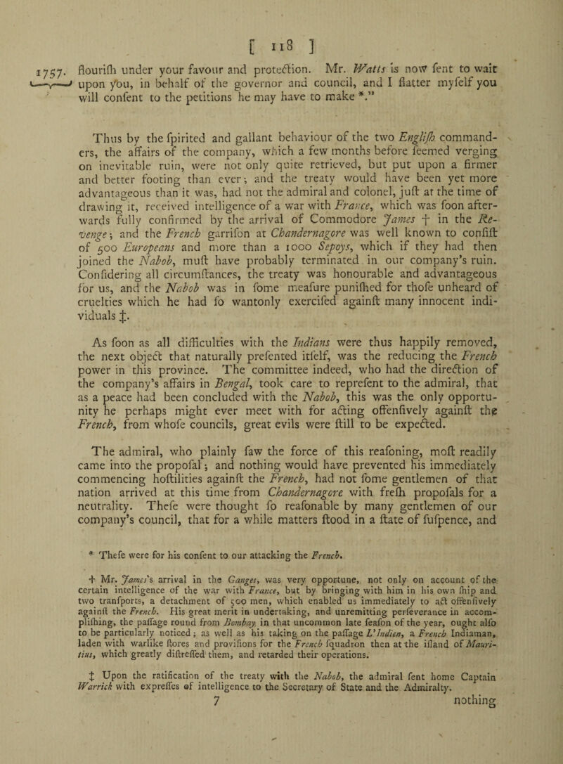 [ 1.8 ] 1757* flourifh under your favour and prote(5^ion. Mr. Watts is now Tent to wait ■—V—^ upon y'ou, in behalf of the governor and council, and I flatter myfelf you will confent to the petitions he may have to make Thus by the fpirited and gallant behaviour of the two Englijh command¬ ers, the affairs of the company, which a few months before feemed verging on inevitable ruin, were not only quite retrieved, but put upon a firmer and better footing than ever; and the treaty would have been yet more advantageous than it was, had not the admiral and colonel, jufl: at the time of drawing it, received intelligence of a war with France^ which was foon after¬ wards fully confirmed by the arrival of Commodore James -f in the Re¬ venge ; and the French garrifon at Chandernagore was well known to confifl: of 500 Europeans and m.ore than a 1000 Sepoys^ which if they had then joined the: Nabobs mufl: have probably terminated in our company’s ruin. Confidering all circumflances, the treaty was honourable and advantageous for us, and the Nabob was in fome meafure punifhed for thofe unheard of cruelties which he had fo wantonly exercifed againft many innocent indi¬ viduals As foon as all difficulties with the Indians were thus happily removed, the next objed: that naturally prefented itfelf, was the reducing the French power in this province. The committee indeed, who had the diredion of the company’s affairs in Bengal^ took care to reprefent to the admiral, that as a peace had been concluded with the Nabobs this was the only opportu¬ nity he perhaps might ever meet with for ading offenfively againft thp Frenchy from whofe councils, great evils were ftill to be expeded. The admiral, who plainly faw the force of this reafoning, moft readily came into the propofal •, and nothing would have prevented his immediately commencing hoftilities againft the Frenchy had not fome gentlemen of that nation arrived at this time from Chandernagore with frefh propofals for a neutrality. Thefe were thought fo reafonable by many gentlemen of our company’s council, that for a while matters ftood in a ftate of fufpence, and * Thefe were for his confent to our attacking the French, + Mr. James's arrival in the Ganges, was very opportune, not only on account of the certain intelligence of the war with France, but by bringing with him in his own Ihip and two tranfports, a detachment of 500 men, which enabled us immediately to adl offenfively againft the French. His great merit in undertaking, and unremitting perfeverance in accora- plifhing, the paflage round from Bombay in that uncommon late feafon of the year, ought alfo to be particularly noticed; as well as his taking on the palTage Vlndien, a French Indiaman, laden with warlike ftores and provifions for the French fq^uadron then at the illand of Mauri¬ tius, which greatly diftrelfed them, and retarded their operations. :j: Upon the ratification of the treaty with the Nabob, the admiral fent home Captain Warrick with exprelTes of intelligence to the Secretary of State and the Admiralty.