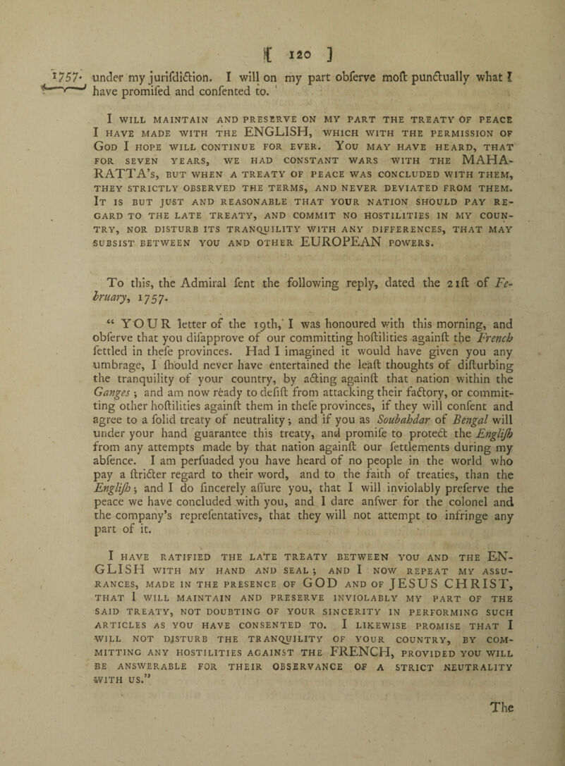 ^757* under my jurifdI61:ion, I will on my part obferve moll pundually what I fjave promifed and confented to. I WILL MAINTAIN AND PRESERVE ON MV PART THE TREATY OF PEACE I HAVE MADE WITH THE ENGLISH, WHICH WITH THE PERMISSION OF God I HOPE WILL continue for EVER. You MAY HAVE HEARD, THAT FOR SEVEN YEARS, WE HAD CONSTANT WARS WITH THE MAHA- RATTA’s, BUT WHEN A TREATY OF PEACE WAS CONCLUDED WITH THEM, THEY STRICTLY OBSERVED THE TERMS, AND NEVER DEVIATED FROM THEM. It IS BUT JUST AND REASONABLE THAT YOUR NATION SHOULD PAY RE¬ GARD TO THE LATE TREATY, AND COMMIT NO HOSTILITIES IN MY COUN¬ TRY, NOR DISTURB ITS TRANQUILITY WITH ANY DIFFERENCES, THAT MAY SUBSIST BETWEEN YOU AND OTHER EUROPEAN POWERS. To this, the Admiral fent the following reply, dated the 21ft of E>- Iruary^ ^757* “ YOUR letter of the i9th,H was honoured with this morning, and obferve that you difapprove of our committing hoftilities againft the French fettled in thefe provinces. Had I imagined it would have given you any umbrage, I Ihbuld never have entertained the lead thoughts of difturbing the tranquility of your country, by acling againft that nation within the Ganges ; and am now ready to defift from attacking their factory, or commit¬ ting other hoftilities againft them in thefe provinces, if they will confent and agree to a folid treaty of neutrality •, and if you as Soubahdar of Bengal will under your hand guarantee this treaty, and promife to protett the Englijh from any attempts made by that nation againft our fettlements during my abfence. I am perfuaded you have heard of no people in the world who pay a ftrider regard to their word, and to the faith of treaties, than the EngliJlj; and I do fincerely alTure you, that I will inviolably preferve the peace we have concluded .with you, and I dare anfwer for the colonel and the company’s reprefentatives, that they will not attempt to infringe any part of it. I HAVE RATIFIED THE LATE TREATY BETWEEN YOU AND THE EN¬ GLISH WITH MY HAND AND SEAL*, AND 1 NOW REPEAT MY ASSU¬ RANCES, MADE IN THE PRESENCE OF GOD AND OF JESUS CHRIST, THAT I WILL MAINTAIN AND PRESERVE INVIOLABLY MY PART OF THE SAID TREATY, NOT DOUBTING OF YOUR SINCERITY IN PERFORMING SUCH ARTICLES AS YOU HAVE CONSENTED TO. I LIKEWISE PROMISE THAT I WILL NOT DISTURB THE TRANQUILITY OF YOUR COUNTRY, BY COM¬ MITTING ANY HOSTILITIES AGAINST THE FRENCH, PROVIDED YOU WILL BE ANSWERABLE FOR THEIR OBSERVANCE OF A STRICT NEUTRALITY WITH US.” The