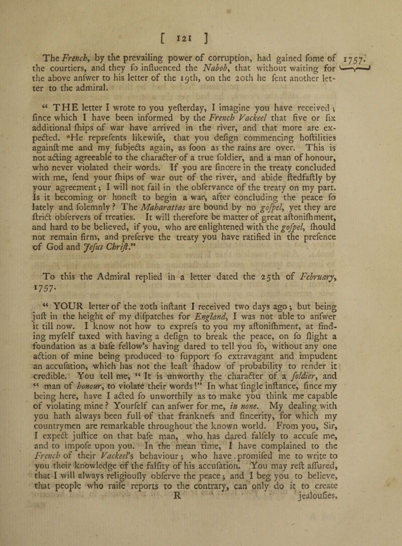 The French^ by the prevailing power of corruption, had gained fome of the courtiers, and they fo influenced the Nabobs that without waiting for the above anfwer to his letter of the 19th, on the 20th he fent another let¬ ter to the admiral. “ THE letter I wrote to you yeilerday, I imagine you have received \ fince which I have been informed by the French Vackeel that five or fix additional fhips of war have arrived in the river, and that more are ex- pefted. •He reprefents likewife, that you defign commencing hoftilities againft me and my^ fubjedls again, as foon as the rains are over. This is not ading agreeable* to the character of a true foldier, and a man of honour, who never violated their words. If you are fincere in the treaty concluded with me, fend your fhips of war out of the river, and abide ftedfaftly by your agreement; I will not fail in the obfervance of the treaty on my part. Is it becoming or honefl: to begin a war, after concluding the peace fo lately and folemnly ? The Maharattas are bound by no gofpel^ yet they are Ilridt obfervers of treaties. It will therefore be matter of great aftonifliment, and hard to be believed, if you, who are enlightened with the gofpel, fliould not remain firm, and preferve the treaty you have ratified in the prefence of God and Jefus ChriJiF To this the Admiral replied in a letter dated the 25th of February^ 1757* “ YOUR letter of the 20th inftant I received two days ago •, but being jufl: in the height of my difpatches for England^ I was not able to anfwer it till now. I know not how to exprefs to you my aftonifhment, at find¬ ing myfelf taxed with having a defign to break the peace, on fo flight a foundation as a bafe fellow’s having dared to tell you fo, without any one adlion of mine being produced to fupport fo extravagant and impudent an accufation, which has not the leafl: Ihadow of probability to render it credible. You tell me, “ It is unworthy the chara6ter of a foldier, and “ man of honour, to violate their words!” In what Angle inftance, fince my being here, have I aded fo unworthily as to make you think me capable of violating mine ? Yourfelf can anfwer for me, in none. My dealing with you hath always been full of that franknefs and fincerity, for which my countrymen are remarkable throughout’the known world. From you. Sir, I exped juftice on that bafe man, who, has dared falfely to accufe me, and to impofe upon you. In the mean time, I have complained to the French of their Vackeel’s behaviour ; who have. promifed me to write to you their'knowledge of the falfity of his accufation. You may reft affured, that I will always religioufly obferve the peace*, and I beg you to believe, that people who raife reports to the contrary, can only do it to create R ‘ ' jealoufies.