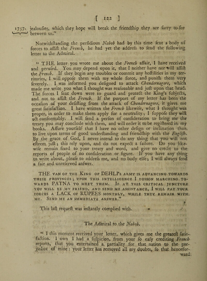 t [ *22 ] 1757* jealoufies, which they hope will break the friendfliip they are Ibrry to-.fee between us.” Notwithftanding the perfidious Nahoh had by this time fent a body of ' forces to afllfl; the French^ he had yet the addrefs to fend the following letter to the Admiral. \ “ THE letter you wrote me about the French affair, I have received and perufed. You may depend upon it, that I neither have nor-will affift the French. If they begin any troubles or commit any hoftilities in my ter-^ ritories, I will oppofe them with my whole force, and punifli them very feverely. I was informed you defigned to attack Chandernagore, which made me write you what I thought was reafonable and juft upon that head; The forces I fent down were to guard and protedl the King’s fubjecfts, and not to aftift the French. If the purport of ray letter has been the occafion of your defifting from the attack of Chandernagore., it gives- me great fatisfaftion. I have written the French likewife, what I thought was proper, in order to make them apply for a neutrality; I fuppofe they will a<ft conformably. I will fend a perfon of confideration to bring me the treaty you may conclude with them, and will order it to be regiftered in- my books. Affure yourfelf that I have no other defign or indination than* to live upon terms of good underftanding and friendftiip with the Englijht By the grace of God, I never intend to do any thing that your will not elteem juft; this rely upon, and do not expedt a failure. Do you Hke- wife remain fixed to your treaty and word, and give no credit to the reports of people of no confideration or figure. If you have any thing to write about, pleafe to addrefs me, and np body elfe; I will always fend a fair and unreferved anfwer. THE VAN OF THE KiNG OP DEHEFs ARMY IS ADVANCING TOWARDS THESE PROVINCES*, UPON THIS INTELLIGENCE I DESIGN MARCHING TO¬ WARDS PATNA TO MEET THEM. If- AT THIS CRITICAL JUNCTURE. YOU WILL EE my friend, AND SEND ME. ASSIST ANCE, I WILL PAY YOUR FORCES A LACK OF RUPEES monthly, while they, remain W1T«2 ME. Send ME an i-mmediate, answer.” ? This laft requeft was inftantly complied with. • The Adtniral to, the Nahoh, “ I this moment received your letter, which gives me the grcateft fatis— faction. I own I had. a fufpicion, from your fo eafy crediting French reports, that you entertained a, partiality for that nation to the pre- jUdice of mine : your letter has removed all my doubts,, fo that hencefor¬ ward.