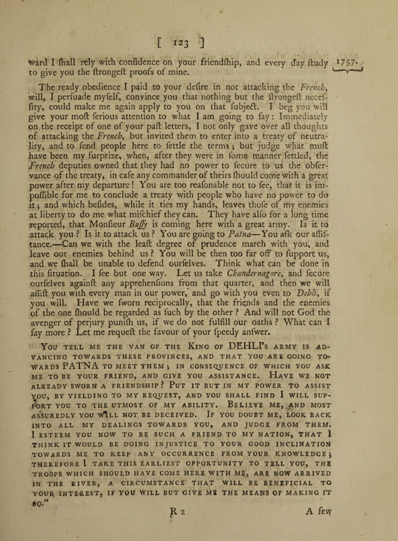 [ J23 ] Ward I fliall rely with confidence on your friendfiiip, and every day ftudy *757* to give you the ftrongeft proofs of mine. u—y— The ready obedience I paid to your defire in not attacking the French^ will, I perfuade myfelf, convince you that nothing but the ftrongeft necef- ■ fity, could make me again apply to you on that fubjedl. I beg you will give your moft ferious attention to what I am going to fay: Immediately on the receipt of one of your paft letters, I not only gave over all thoughts of attacking the French^ but invited them to enter into a treaty of neutra¬ lity, and to fend people here to fettle the terms; but judge what mud have been my furprize, when, after they were in fome manner fettled, the French deputies owned that they had no power to fecure to us the obfer- vance of the treaty, in cafe any commander of theirs ftiould come with a great power after my departure! You are too reafonable not to fee, that it is im- poflible for me to conclude a treaty witli people who have no power to do it; and which befides, while it ties my hands, leaves thofe of my enemies at liberty to do me what mifchief they can. They have alfo for a long time reported, that Monfieur Bujfy is coming here with a great army. Is it to attack you ? Is it to attack us ? You are going to Patna—You arfk our aflif- tance.—Can we with the lead degree of prudence march with you, and leave our enemies behind us ? You will be then too far off to fupport us, and w’e ftiall be unable to defend ourfelves. Think what can be done in this fituation. I fee but one way. Let us take Chandernagore^ and fecure ourfelves againft any apprehenfions from that quarter, and then we will affift you with every man in our power,* and go with you even to Debits if you will. Have we fworn reciprocally, that the friends and the enemies of the one fliould be regarded as fuch by the other ^ And will not God the avenger of perjury punifh us, if we do not fulfill our oaths ? What can I fay more ? Let me requeft the favour of your fpeedy anfwer. You TELL ME THE VAN OF THE KiNG OF DEHLI’s ARMY IS AD¬ VANCING TOWARDS THESE PROVINCES, AND THAT YOU ARE GOING TO¬ WARDS PATNA TO MEET THEM IN CONSEQUENCE OF WHICH YOU ASK ME TO BE YOUR FRIEND, AND GIVE YOU ASSISTANCE. HaVE WE NOT already SWORN A FRIENDSHIP? PuT IT BUT IN MY POWER TO ASSIST ■^OU, BY YIELDING TO MY REQUEST, AND YOU SHALL FIND I WILL SUP- pbRT YOU TO THE UTMOST OF MY ABILITY. BeLIEVE ME, ^jfVND MOST AS^SUREDLY YOU vAlL NOT BE DECEIVED. If YOU DOUBT ME, LOOK BACK INTO ALL MY DEALINGS TOWARDS YOU, AND JUDGE FROM THEM. 1 ESTEEM YOU NOW TO BE SUCH A FRIEND TO MY NATION, THAT 1 THINK IT WOULD BE DOING INJUSTICE TO YOUR GOOD INCLINATION towards me to KEEP ANY OCCURRENCE FROM YOUR KNOWLEDGE J THEREFORE I TAKE THIS EARLIEST OPPORTUNITY TO TELL YOU, THE TROOPS WHICH SHOULD HAVE COME HERE WITH MJE, ARE NOW ARRIVED IN THE RIVER, A CIRCUMSTANCE THAT WILL BE BENEFICIAL TO YOUR, INTEREST, IF YOU WILL BUT GIVE MB THE MEANS OF MAKING I^T BO* R 2 A feiy