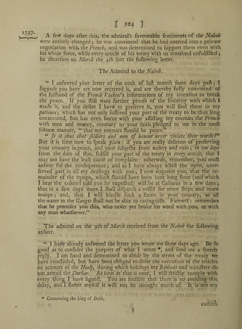 1757- A fev^ days after this, the admiral’s favourable fentiments of the Nahoh were entirely changed ; he v/as convinced that he had entered into a private negotiation with French^ and was determined to fupport them even with his whole force, while every article of his treaty with us remained unfulfilled; he therefore on March the 4th fent the following letter. The Admiral to the Nabob. “ I anfwered your letter of the 20th of lad month Ibme days paft; I fiippofe you have ere now received it, and are thereby fully convinced of the falfhood of the French VacheeW informations of my intention to break the peace. If you ftill want farther proofs of the fincerity with which I made it, and the defire I havd to preferve it, you will find them in my fatience; which has not only fuffered your part of the treaty to be thus long unexecuted, but has even borne with your affifting my enemies the French with men and money, contrary to-your faith pledged to me in the mofi: folemn manner, that my enemies fiiould be yours.” “ Is it thus that fcldiers and men of honour never violate their words But it is time now to fpeak plain: if you are really defirous of preferving your country in peace, and your fubje(5ls from mifery and ruin *, in ten days from the date of this, fulfill your part of the treaty in every article^ that I may not have the lead caufe of complaint: otherwife, remember, you muft anfwer for the confequences and as I have always a£ted the open, unre- ferved part in all my dealings witli you; I now acquaint you, that the re¬ mainder of the troops, which firould have been here long fince (and which I hear'the colonef told you he expeded) will be at Calcutta in a few days ; that in a few days more I fliall difpatch a vefiel for more fhips and more troops; and, that I will kindle fuch a flame in your country, as all the water in the Ganges Iball not be able to extinguifli. Farewei : remember that he promifes you this, who never yet broke his word with you, or with any man whatfoever.” I The admiral on the 9th of March received from the Nabob the following anfwer. “ I have already anfwered the letter you wrote me fome days ago. Be fo good as to confider the purport of what I wrote and fend me a fpeedy jreply. I am fixed and determined to abide by the terms of the treaty we have concluded, but have been obliged to defer the execution of the articles bn account ol the Hooly, during which holidays my Banians and minifters do not attend the As fooh as that is over, I will llriblly comply with every thing I'have figned. ' You are fenfible that there is no avoiding this delay, and I flatter myfelf it' will not be thought much of. It is not my ■3 * Concerning the king of Dekli.. culloni