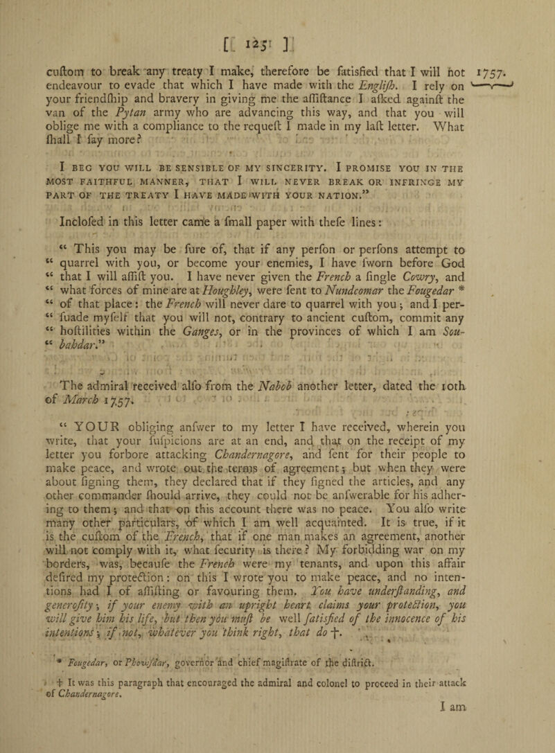 ciiftom to break'any treaty I make, therefore be fatlsfied that I will hot 1757. endeavour to evade that which I have made with the Englijh. I rely on ---' your friendfltip and bravery in giving me the affiftance I aflced againft the van of the Pytan army who are advancing this way, and that you will oblige me with a compliance to the requeft I made in my laft letter. What fliall r fay more? ' « I BEG YOU WILL BE SENSIBLE OF MY SINCERITY. I PROMISE YOU IN THE MOST FAITHFUL MANNER, THAT I WILL NEVER BREAK OR INFRINGE MY PART OF THE TREATY I HAVE MADE'WITH YOUR NATION.” 1 •• Inclofed in this letter camo a fmall paper with thefe lines: “ This you may be fure of, that if any perfon or perfons attempt to “ quarrel with you, or become your enemies, I have fworn before God “ that I will affift you. I have never given the French a fingle Cowry^ and “ what forces of mine are at Houghley^ were fent to Ntindcomar the Fougedar ^ “ of that place : the French will never dare to quarrel with you ; and I per- “ fuade myfelf that you will not, contrary to ancient cuftom, commit any “ hoftilities within the Ganges^ or in the provinces of which I am Sou- “ bahdarP . - . . : ■ ''Mil . 1 - . ' ' -1 ^ i • The admiral received alfo from the Nabob another letter, dated the loth of March 17.57. ' . > . , , . y “ YOUR obliging anfwer to my letter I have received, wherein you write, that your fufpicions are at an end, and tha^t on the receipt of my letter you forbore attacking Chandernagore^ and fent for their people to makepeace, and wrote put. the iter-m.s of agreement; but when they were about figning them, they declared that if they figned the articles, and any other commander fliould arrive, they could not be anfwerable for his adher¬ ing to them; and that -on this account there was no peace. Y^ou alfo write many other particulars, of which J am well acquainted. It is true, if it is the cuftom of the French^ ' \ki2X if one man makes an agreement, another will not comply with it, what fecurity >ds there ? My forbidding war on my borders, was, becaufe the French were my tenants, and upon this affair defired my protedion: on this I wrote you to make peace, and no inten¬ tions had I of affifting or favouring them. E'en have underjlanding, and gencrofity; if your enemy vAth an upright heart claims your proteblion, you will give him his life^ -but then yotf mttji be well fatisfied of the innocence of his intentions ', if ^notf whatever you think right, that do-^. * ■ '. • ■* Fougedar, ox governor dnd chief magiflrate of ijic diftridl. .• t It was this paragraph that encouraged the admiral and colonel to proceed in their attack of Chandernagore, I am