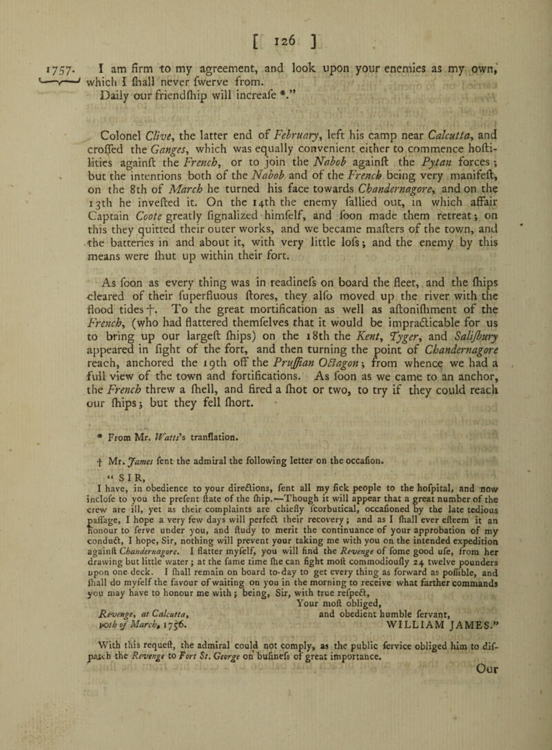 1757- I agreement, and look upon your enemies as my own, ’-which I fhall never fwerve from. Daily our friendfliip will increafe Colonel Clive^ the latter end of February^ left his camp near Calcutta, and crol^ed the Ganges, which was equally convenient either to commence hofti- Mties againft the French, or to join the Nabob againft the Pytan forces ; - but the intentions both of the Nabob and of the French being very manifeft, on the 8th of March he turned his face towards Chandernagore, and on the 13th he invefted it. On the 14th the enemy fallied out, in which affair Captain Coote greatly fignalized himfelf, and foon made them retreat; on this they quitted their outer works, and we became mafters of the town, and .the batteries in and about it, with very little lofs; and the enemy by this means were Ihut up within their fort. As foon as every thing was in readinefs on board the fleet, and the fhips ■cleared of their fuperfluous (lores, they alfo moved up the river with the flood tides-f. To the great mortification as well as aftonifliment of the French, (who had flattered themfelves that it would be impradicable for us to bring up our largefl fhips) on the 18th the Kent, Tyger, and Salijbmy appeared in fight of the fort, and then turning the point of Chandernagore reach, anchored the ipth off the Prujfian Oblagon-, from whence we had a full view of the town and fortifications. As foon as we came to an anchor, the French threw a fhell, and fired a fhot or two, to try if they could reach our fhips j but they fell fhort. t * From Mr. IVatts's tranflation. f Mr. James fent the admiral the following letter on the occafion. “SIR, I have, in obedience to your direflions, fent all my fick people to the hofpital, and now inclofe to you the prefent ftate of the Ihip.—Though it will appear that a great number of the crew are ill, yet as their complaints are chiefly fcorbutical, occafioned by the late tedious paflage, I hope a very few days will perfeft their recovery; and as I (hall ever efteem it an honour to ferve under you, and ftudy to merit the continuance of your approbation of my conduft, I hope. Sir, nothing will prevent your taking me with you on the intended expedition againft Chandernagore. I flatter myfelf, you will find the Revenge of fome good ufe, from her drawing but little water; at the fame time Ihe can fight moft commodioufly 24 twelve pounders upon one deck. I lhall remain on board to-day to get every thing as forward as poflible, and fliall do myfelf the favour of waiting on you in the morning to receive what farther commands you may have to honour me with; being, Sir, with true refpeft. Your moft obliged. Revenge, at Calcutta, and obedient humble fervant, lotb of March, WILLIAM JAMES.” With this requeft, the admiral could not comply, as the public fervice obliged him to dif- patch the Revenge to Tort St. George on bufinefs of great importance. Our
