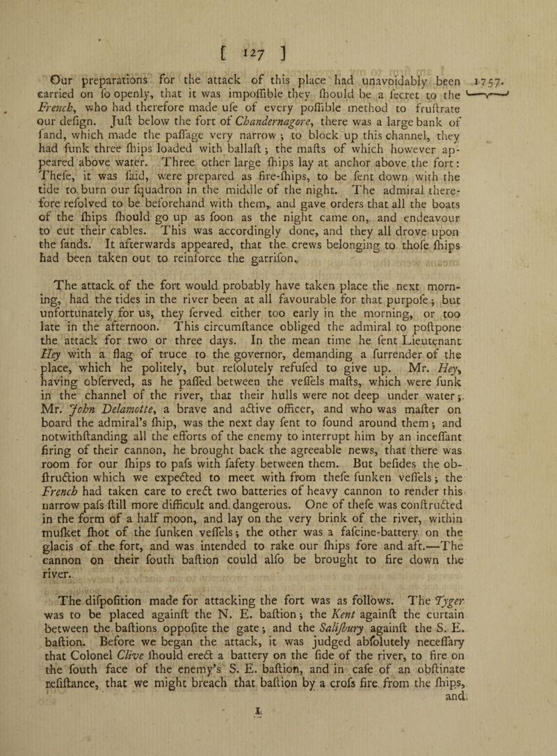 Our preparations for the attack of this place had unavoidably been 1757. carried on fo openly, that it was impolTible they fnould be a fecret to the —y~— French., who had therefore made ufe of every poffible method to fruftrate QLir defign, Jud below the fort of Chandernagore., there was a large bank of fand, which made the palTiige very narrow •, to block up this channel, tl^ey had funk three Ihips loaded with ballad •, the mads of which however ap¬ peared above water. Three other large diips lay at anchor above the fort: Thefe, it was faid, were prepared as fire-fhips, to be fent down with the tide to. burn our fquadron in the middle of the night. The admiral there¬ fore refolved to be beforehand with them,, and gave orders that all the boats of the fhips fhould go up as foon as the night came on,, and endeavour to cut their cables. This was accordingly done, and they all drove upon the fands. It afterwards appeared, that the. crews belonging to thofe fhips had been taken out to reinforce the garrifon.,, The attack of the foil; v/ould probably have taken place the next morn¬ ing, had the tides in the river been at all favourable for that purpofe; but unfortunately for us, they ferved either too early in the morning, or too late in the afternoon. This circumdance obliged the admiral to podpone the attack for two or three days. In the mean time he fent Lieutenant lley with a. flag of truce to the governor, demanding a furrender of the place, which 1^ politely, but refolutely refufed to give up. Mr. Hey^ having obferved, as he paflfed between the velTels mads, which were funk in the channel of the river, that their hulls were not deep under water;. Mr. John Delamotte^ a brave and active ofEcer, and who was mader on board the admiral’s Ihip, was the next day fent to found around them •, and notwithdanding all the efforts of the enemy to interrupt him by an incelfant bring of their cannon, he brought back the agreeable news, that there was room for our fhips to pafs with fafety between them. But befldes the ob- druflion which we expedted to meet with from thefe funken veffels; the French had taken care to erefl two batteries of heavy cannon to render this narrow pafs dill more difficult and. dangerous. One of thefe was condru6ted in the form of a half moon, and lay on the very brink of the river, within mufket fhot of the funken veffels; the other was a fafeine-battery on the glacis of the fort, and was intended to rake our fhips fore and aft.—The cannon on their fouth badion could alfo be brought to fire down the river. The difpofftion made for attacking the fort was as follows. Th^Tyger was to be placed againd the N. E. badion; the Kent againd the curtain between the badions opposite the gate; and the Salijhury againd the S. E. badion. Before we began the attack, it was judged abfolutely neceffary that Colonel Clive Ihould ered a battery on the fide of the river, to fire on the fouth face of the enemy’s S. E. badion, and in cafe of an obdinate refidance, that we might breach that badion by a crofs fire from the fhips. I;