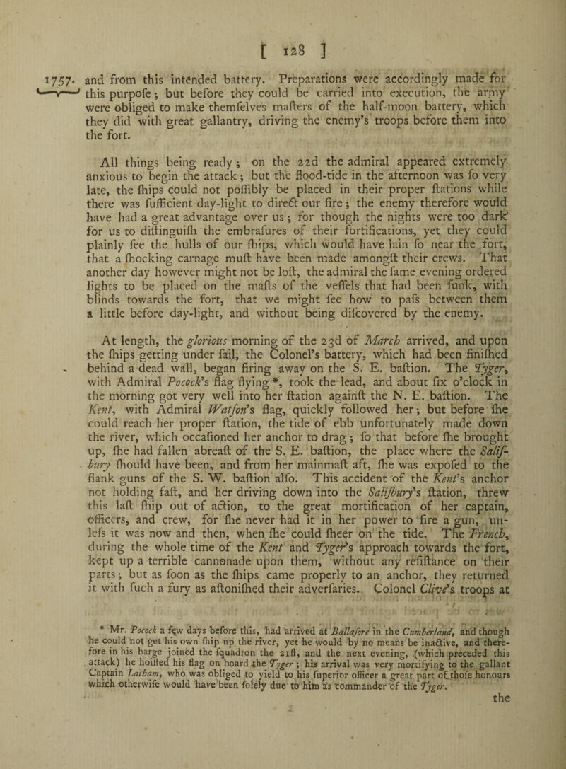 1757* and from this intended battery. Preparations were accordingly made for -nr—-' this purpofe; but before they could be carried into execution, the army were obliged to make themfelves mafters of the half-moon battery, which they did with great gallantry, driving the enemy’s troops before them into the fort. All things being ready ; on the 22d the admiral appeared extremely anxious to begin the attack; but the flood-tide in the afternoon was fo very late, the fhips could not polTibly be placed in their proper ftations while there was fuflicient day-light to diredt our fire ; the enemy therefore would have had a great advantage over us •, for though the nights were too dark' for us to diflinguifli the embrafures of their fortifications, yet they could plainly fee the hulls of our fhips, which would have lain fo near the fort, that a fhocking carnage mufl: have been made amongfl their crews. That another day however might not be loft, the admiral the fame evening ordered lights to be placed on the mafts of the veffels that had been funk, with blinds towards the fort, that we might fee how to pafs between them a little before day-light, and without being difcovered by the enemy. At length, tht glorious morning of the 23d of March arrived, and upon the fhips getting under fail, the Colonel’s battery, which had been finiflied , behind a dead wall, began firing away on the S. E. baftion. The Tygery with Admiral PococFs flag flying *, took the lead, and about fix o’clock in the morning got very well into her ftation againft the N. E. baftion. The Kent^ with Admiral IVatfon^s flag, quickly followed her; but before Ihe could reach her proper ftation, the tide of ebb unfortunately made down the river, which occafioned her anchor to drag *, fo that before fhe brought up, fhe had fallen abreaft of the S. E. baftion, the place where the Salif-' bury fliould have been, and from her mainmaft aft, fhe was expofed to the flank guns of the S. W. baftion alfo. This accident of the Kenfs anchor not holding faft, and her driving down into the Salijhury's, ftation, threw this laft fhip out of adion, to the great mortification of her captain, officers, and crew, for flie never had it in her power to fire a gun, un- lefs it was now and then, when fhe could fheer On the tide. The French^ during the whole time of the Kent and TygePs approach towards the fort, kept up a terrible cannonade upon them, without any refiftance on ‘their parts •, but as foon as the fhips came properly to an anchor, they returned it with fuch a fury as aftonifhed their adverfaries. Colonel Clive's, troops at < ' * Mr. Pocock a f^vv days before this, had arrived at Ballaforem the Cumlerland, and though he could not get his own flrip up the river, yet he would by no means be inaftive, and there¬ fore in his barge joined the fquadron the 21ft, and the next evening, {which preceded this attack) he hoilled his flag on board ihe Fyger ; his arrival was very mortifying to the gallant Captain Latham, who was obliged to yield to his fuperior officer a great part ofthofe honours which otherwife would have'been folely due to hitn Ss commander of the Tyger,