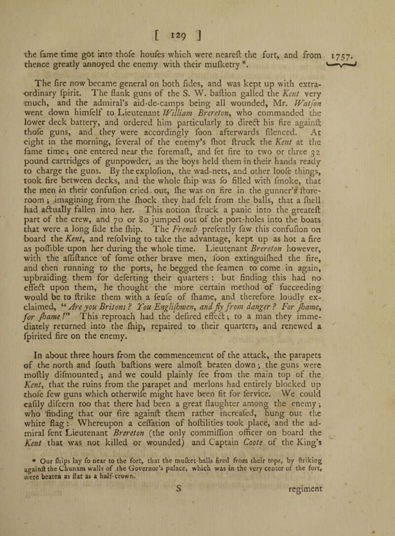 the fame time got into thofe houfes which were neareft the fort, and from 1757. thence greatly annoyod the enemy with their muflcetry *. The fire now became general on both Tides, and was kept up with extra¬ ordinary fpirit. The flank guns of the S. W. baftion galled the Kent very much, and the admiral’s aid-de-camps being all wounded, Mr. IVatfon went down himlelf to Lieutenant William Brereton, who commanded the lower deck battery, and ordered him particularly to direct his fire againfl: thofe guns, and they were accordingly Toon afterwards filenced. At eight in the morning, feveral of the enemy’s fhot ftruck the Kent at the fame time ; one entered near the foremaft, and fet fire to two or three 32 pound cartridges of gunpowder, as the boys held them in their hands ready to charge the guns. By the explofion, the wad-nets, and other loofe things, took fire between decks, and the whole fliip was fo filled with fmoke, that the men in their confufion cried, out, flie was on fire in the gunner’s ftofe- room ; imagining from the fliock they had felt from the balls, that a fliell had aftually fallen into her. This notion ftruck a panic into the greatefl part of the crew, and 70 or 80 jumped out of the port-holes into the boats that were a long fide the fhip. The French prefently faw this confufion on board the Kent, and refolving to take the advantage, kept up as hot a fire as poffible upon her during the whole time. Lieutenant Brereton however, with the afliftancc of fome other brave men, Toon extinguifhed the fire, and then running to the ports, he begged the* Teamen to come in again, upbraiding them for deferring their quarters: but finding this had no effefl upon them, he thought the more certain method of fucceeding would be to flrike them with a fenfe of fbame, and therefore loudly ex¬ claimed, Are you Britons ? Tou Engli(hmen, and jiy from danger ? For jhame, for fhameV* This reproach had the defired effect; to a man they imme¬ diately returned into the fhip, repaired to their quarters, and renewed a ’ fpirited fire on the enemy. In about three hours from the commencement of the attack, the parapets of the north and fouth baftions were almoft beaten down; the guns were moftly difmoLinted; and we could plainly fee from the main top of the Kent, that the ruins from the parapet and merlons had entirely blocked up thofe few guns which otherwife might have been fit for fervice. We could cafily difcern too that there had been a great flaughter among the enemy; who 'finding that our fire againfl them rather increafed, hung out the white flag: Whereupon a ceflation of hoflilities took place, and the ad¬ miral fent Lieutenant Brereton (the only commilTion officer on board the Kent that was not killed or wounded) and Captain Coote of the King’s * Our flfips lay fo near to the fort, that the mufket-balls fired from their tops, by ftriking againft the Chunam walls of .the Governor’s palace, which was in the very center of the fort, were beaten as flat as a half-crown, S regiment