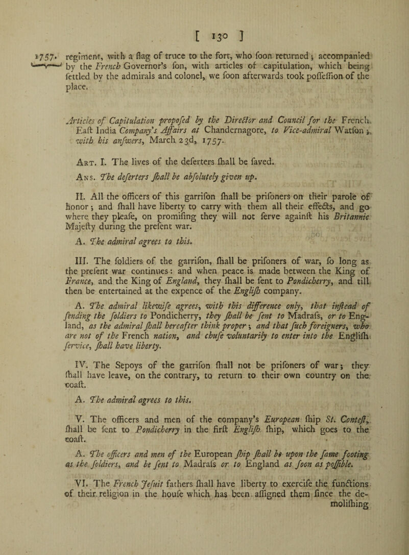 regiment, with a flag of truce to the fort, who foon returned; accompanied by the French Governor’s fon, with articles of capitulation, which being fettled by the admirals and colonel,, we foon afterwards took poflTeflion of the place. Articles of Capitulation propofed' hy the DireAor and Council for the French* Eaft India Company's Affairs at Chandernagore, to Vice-admiral Watfon 5,, with his anfwers^ March 23d, 1757.. Art. I. The lives of the deferters Ihall be faved. Ans. Fhe deferters Jhall he ahfolutely given up. II. All the officers of this garrifon fliall be prifoners on their parole of' honor •, and fhall have liberty to carry with them all their effedls, and go where they pleafe, on promifmg they will not ferve againft his Britannic Majefty during the prefent war. .f; A. ^he admiral agrees to this. III. The foldiers of the garrifon, fliall be prifoners of war, fo long as the prefent war continues: and when peace is made between the King of France, and the King of England, they fliall be fent to Pondicherry, and till- then be entertained at the expence of the Englijb company. A. Fhe admiral likemife agrees, with this difference only, that injiead of fending the foldiers to Pondicherry, they fhall be fent to Madrafs, or to Eng¬ land, as the admiral Jhall hereafter think proper ♦, and that fuch foreigners, who are not of the French nation, and chufe voluntarily to enter into the Englilhi fervice, Jhall have liberty. IV. The Sepoys of the garrifon fliall not be prifoners of war; they Ihall have leave, on the contrary, to return to their own country on the. coaft. A. Fhe admiral agrees to this. V. The officers and men of the company’s European fliip St. ConteJFy. fliall be fent to Pondicherry in the firft Englijh fliip, which goes to the coalV. A. The officers and men of the European JJoip fhall bs upon the fame footing as the foldiers, and be fent to Madrafs or. to England asffioon as pojfible. VI. The French Jefuit fathers fliall have liberty to exercife the funflions- of their, religion in the houfe which has been. alTigned them fmee the de- molilhing