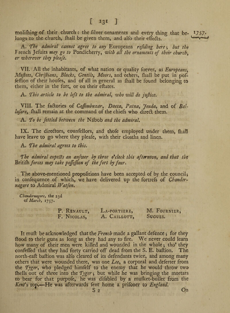 molifliing of their church: the filver ornaments and everything that be- *757* longs to the church, fhall be given them, and alfo their effedts. “r - A. T'he admiral cannot agree to any Europeans refiding here; hut the French Jefuits may go to Pondicherry, with all the ornaments of their churchy or wherever they pie ofe, VII. All the inhabitants, of what nation or quality foever, as Europeans^ Muftees^ Chrijiians^ Blacks^ Gentils, Moors^ and others, fliall be put in pof- ieflion of their houfes, and of all in general as lhall be found belonging to them, either in the fort, or on their cftates. A. ^his article to he left to the admiral^ who will do jujiice. \ VIII. The fadlories of Caffimhuxar^ Dacca^ Patna, Jeuda, and of Bal- lafore, fhall remain at the command of the chiefs who diredl them. A. STo he fettled between the Nabob and the admiral, IX. The diredlors, counfellors, and thofe employed under them, fliali have leave to go where they pleafe, with their deaths and linen. A. admiral agrees to this. *The admiral experts an anfwer hy three o'clock this afternoon, and that the Britifhmay take p offeffion of the fort hy four. The above-mentioned propofitions have been accepted of by the council; in confequence of which, we have delivered up the fortrefs of Chander- nagore to Admiral Watfon, C hander nagore, the 23d oi March, 1757. • P. Renault, La-portiere, M. Fournier, F. Nicolas, A. Caillott, SUGUES. It muft be acknowledged that the French made a gallant defence; for they flood to their guns as long as they had any to fire. We never could learn how many of their men were killed and wounded in the whole; tho’ they confefied that they had forty carried off dead from the S. E. baftion. The north-eafl baflion was alfo cleared of its defendants twice, and among many others that were wounded there, was one Lee, a corporal and deferter from the Fyger, who pledged himfelf to the enemy that he would throw two fhells out of three into the Fyger; but while he was bringing the mortars to bear for that purpofe, he was difabled by a mufket-bullet from the Kenf^ top,—He was afterwards fent home a prifoner to England,