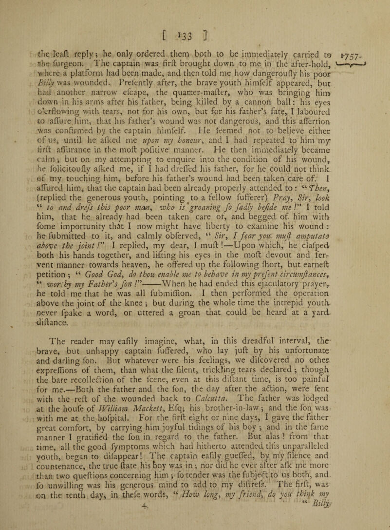[ «33 ] tlie I'caft reply; he only ordered them both to be immediately carried ter 1-757,. the fiirgeon. The captain was firft brought down to me in the after-hold, where a platform had been made, and then told me how dangeroufy his poor Billy was w'ounded.. Prefently after, the brave youth himfelf appeared, but had another narrow efcape, the quarter-mafter, who was bringing him down in his arms after his father, being killed by a cannon ball: his eyes o’erflowing with tears, not for his own, but for his father’s fate, I laboured CO affure him, that his father’s wound was not dangerous, and this affertion was confirmed by the captain himfelf. lie leemed not to believe either of us, until he afked me wpon wy honour^ and 1 had repeated to him my firft afilirance in the moft pofitive manner. He then immediately became calm ; but on my attempting to enquire into the condition of his wound,, he folicitoufly allied me, if I had drefied his father, for he could not think of my touching him, before his father’s wound had been taken care of. 1 alTured him, that the captain had been already properly attended to ; '•'•Then, (replied the generous youth, pointing to a fellow fufierer) Pray^ Sir, look “ /o and drefs this poor man, who is groaning fo fadly lefide me /” I told him, that he already had been taken care of, and begged, of him with fome importunity that I now might have liberty to examine his wound : he fubmitted to it, and calmly obferved, “ Sir, I fear you^ muji amputate above the joint r I replied, my dear, I muft !—Upon which, he clafped both his hands together, and lifting his eyes in the mofi: devout and fer¬ vent manner towards heaven, he offered up the following fliort, but earneft petition ; “ Good God, do thou enable me to behave in my prefent circmnjiances, wor:hy my Father's fon /”-When he had ended this ejaculatory prayer^ he told me that he was all fubmiflion. I then performed the operation above the joint of the knee ; but during the whole time the intrepid youtlv never fpake a word, or uttered a groan that could be heard at a yard diftanco. The reader may eafily imagine, what, in this dreadful interval, the brave, but unhappy captaim futfered, who lay juft by his unfortunate and darling fon. But whatever were his feelings, we difeovered no other expreflions of them, than what the filent, trickling tears declared -, though the bare recollefiion of the feene, even at this diftant time, is too painfuf for me.—Both the father and the fon, the da.y after the adtion, were fent with the reft of the wounded back to Calcutta, The father was lodged at the houfe of Wiliiam Mackett, Efq; his brother-in-law; and the fon was with me at the hofpital. For the firft eight or nine days, I gave the fitther great comfort, by carrying him joyful tidings of his boy ; and in tlie fame manner I gratified the fon in regard to the father. But alas ! from that time, all the good fymptoms which had hitherto attended this unparalleled youth, began to difappear! The captain eafily gueffed, by m'y file nee and countenance, the true ftate his boy was in nor did he ever after afk me more than two queftions concerning him fo tender was the fubjedt to us both, and. fo unwilling was his generous mind to add to my diftrefs. The firft, was on the tenth day, in.thefe words, “ Hozv long, my friend, do you think my