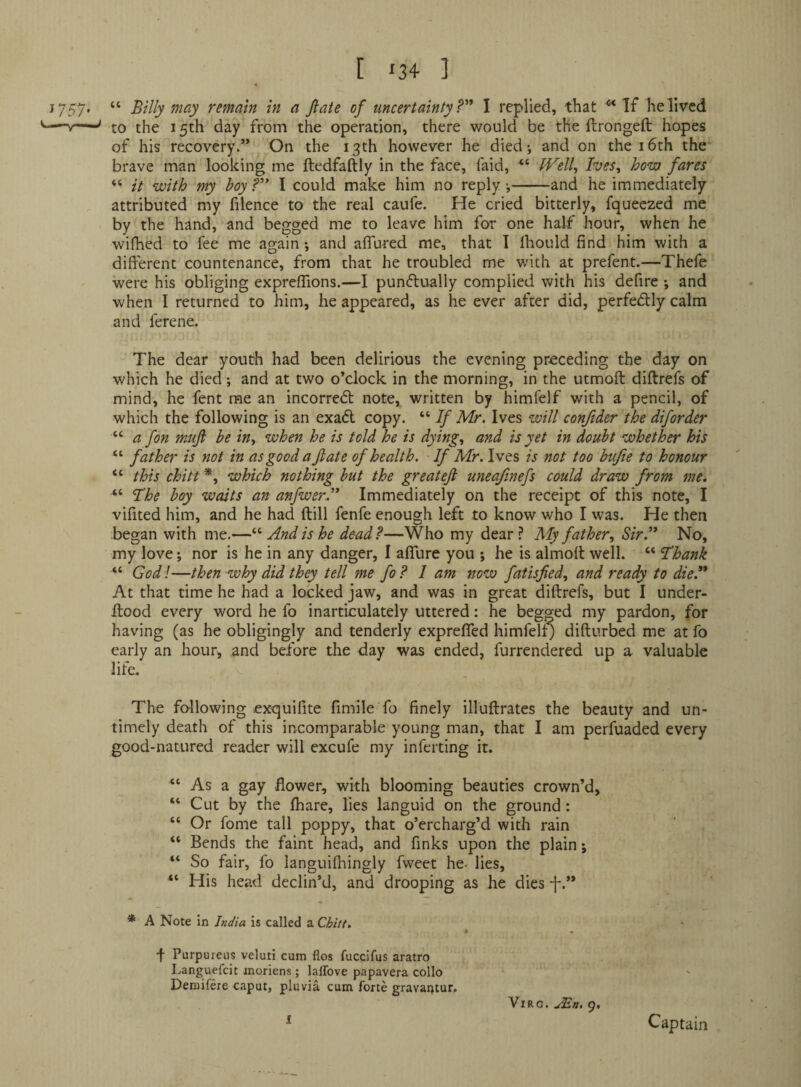 [ ‘24- ] 1757* “ ^ ®/ uncertainty ?'* I replied, that ^ If he lived v—to the 15th day from the operation, there would be the ftrongeft hopes of his recovery.” On the 13th however he died; and on the i6th the brave man looking me ftedfaftly in the face, faid, JVelly Ives^ how fares “ it with my boy f” I could make him no reply;-and he immediately attributed my filence to the real caufe. He cried bitterly, fqueczed me by the hand, and begged me to leave him for one half hour, when he wifhed to fee me again; and affured me, that 1 Ihould find him with a different countenance, from that he troubled me with at prefent.—Thefe were his obliging expreffions.—I punctually complied with his defire ; and when I returned to him, he appeared, as he ever after did, perfectly calm and ferene. The dear youth had been delirious the evening preceding the day on which he died; and at two o’clock in the morning, in the utmoft diftrefs of mind, he fent me an incorredt note, written by himfelf with a pencil, of which the following is an exact copy. “ If Mr. Ives will conftder the diforder “ a fon muji be in^ when he is told he is dying., and is yet in doubt whether his “ father is not in as good a fate of health. If Mr. Ives is not too bufie to honour “ this chitt *, which nothing but the greatefi uneafinefs could draw from me, “ The boy waits an anfwerl* Immediately on the receipt of this note, I vifited him, and he had (till fenfe enough left to know who I was. He then began with me.—And is he dead?—Who my dear? My father. Sir?* No, my love; nor is he in any danger, I affure you ; he is almoff well. “ Thank “ God!—then why did they tell me fo? 1 am now fatisfied, and ready to die.** At that time he had a locked jaw, and was in great diftrefs, but I under- ftood every word he fo inarticulately uttered: he begged my pardon, for having (as he obligingly and tenderly expreffed himfelt) difturbed me at fo early an hour, and before tlie day was ended, furrendered up a valuable life. The following exquilite fimile fo finely illuftrates the beauty and un¬ timely death of this incomparable young man, that I am perfuaded every good-natured reader will excufe my inferting it. “ As a gay flower, with blooming beauties crown’d, “ Cut by the (hare, lies languid on the ground: “ Or fome tall poppy, that o’ercharg’d with rain “ Bends the faint head, and finks upon the plain; “ So fair, fo languifltingly fweet he- lies, “ His head declin’d, and drooping as he dies f.” * A Note in India is called a Chiit. f Purpureus veluti cum flos fuccifus aratro Languefcit inoriens; laffove papavera collo Demifere caput, pluvia cum forte gravai;tur. I ViRG. jEn, 9, Captain