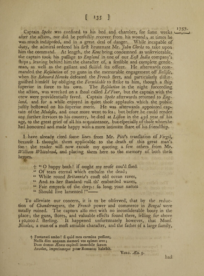[ '35 ] \ Captain Speke was confined to his bed and chamber, for fome weeks after the adion, nor did he perfedlly recover from his wound; at times he was much indilpofed, and in a great deal of danger. While incapable of duty, the admiral ordered his firft lieutenant Mr. John Clerke to take upon him the command. At length, the being condemned as unferviceable, the captain took his palTage to England in one of our Eafi India company’s fhips; leaving behind him the charader of, a fenfible and complete gentle¬ man, as well as the gallant and flcilful Tea officer. He afterwards com¬ manded the Refolution of 70 guns in the memorable engagement off Belli/le, when Sir Edward Hawke defeated the French fleet, and particularly diftin- guifhed himfelf by obliging the Formidahle to ftrike to him, though a fliip. fuperior in force to his own. The Refolution in the night fucceeding the adion, was wrecked on a fhoal called Ee’Four^ but the captain with the crew were providentially favcd. Captain Speke afterwards returned to Eng¬ land^ and for a while enjoyed in quiet thofe applaufes which the public juftly bellowed on his fuperior merit. He was afterwards appointed ca{>- tain of the Modefie, and. once more went tofea*, but before he could render any farther fervices to his country, he died at Lijbon in the 43d year of his age, to the great grief of all his acquaintance, butefpecially of thofe whom he had honoured and made happy with a more intimate lharc of his friendfliip. I have already cited fome lines from Mr. P/V^’s tranflation of Virgil^ becaufe 1. thought them applicable to the death of this great man’s fon: the reader will now excufe my quoting a few others from Mr. William Whitehead^ and placing diem here to the memory of both thefe heroes. “ O happy both! if ought my mufe cou’d flied- “ Of tears eternal which embalm the dead; “ While round Britannia^ coaft old ocean raves, “ And to her fl:andard roll th* embattled waves, “ Fair emprefs of the deep : fo long your, names “ Should live lamented !”- To alleviate our concern, it is to be obferved, that by the reduc¬ tion of Chandernagore, the French power and commerce in Bengal were totally ruined. The captors alfo met with no inconfiderable booty in the place; the guns, ftores, and valuable effects found there, felling fo’* above 130,000 /. fterling. It happened unfortunately however, that Monf. Nicolas^ a man of a moft amiable charafler, and the father of a large family. Fortunati ambo! fi quid mea carmiha poflunt;, Nulla dies unquam memori vos eximet aevo; Dum domus ^neae capitoli immobile faxum Accolet, impedumque patea-Roman us habebit. had. ViRG. 9.