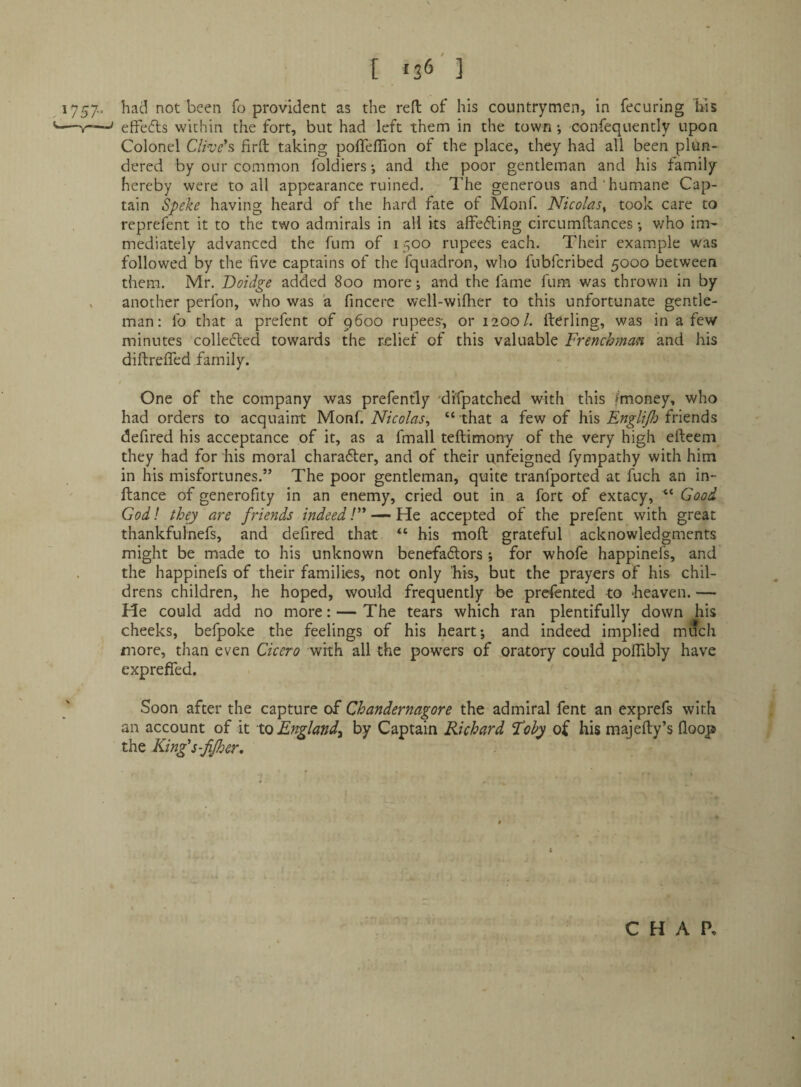 [ «36'] 1757.. had not been fo provident as the reft of his countrymcin, in fecuring liis —»-' effects within the fort, but had left them in the town i confequently upon Colonel Clive's firft taking pofleftion of the place, they had all been plun¬ dered by our common foldiers; and the poor gentleman and his family hereby were to all appearance ruined. The generous and’humane Cap¬ tain Speke having heard of the hard fate of Monf. Nicolas^ took care to reprefent it to the two admirals in all its affefling circumftances v/ho im'- mediately advanced the fum of 1500 rupees each. Their example was followed by the five captains of the fquadron, who fubferibed 5000 between them. Mr. Doidge added 800 more; and the fame fum was thrown in by . another perfon, who was a fincere well-wifher to this unfortunate gentle¬ man: fo that a prefent of 9600 rupees-, or 12001. fterling, was in a few minutes colleded towards the rjelief of this valuable Frenchman and his diftrefled family. One of the company was prefently 'di'fpatched with this /money, who had orders to acquaint Monf. Nicolas, “ that a few of his Englijh friends defired his acceptance of it, as a fmall teftimony of the very high efteem they had for his moral charafter, and of their unfeigned fympathy with him in his misfortunes.” The poor gentleman, quite tranfported at fuch an in- ftance of generofity in an enemy, cried out in a fort of extacy, Good God I they are friends indeed! — He accepted of the prefent with great thankfulnefs, and defired that “ his moft grateful acknowledgments might be made to his unknown benefa6lors ; for whofe happinefs, and the happinefs of their families, not only his, but the prayers of his chil¬ drens children, he hoped, would frequently be prefented to heaven. — He could add no more: — The tears which ran plentifully down his cheeks, befpoke the feelings of his heart; and indeed implied much more, than even Cicero with all the powers of oratory could poftibly have expreffed. Soon after the capture of Chandernagore the admiral fent an exprefs with an account of it Xco England^ by Captain Richard Fohy oi his majefty’s (loop the King's-fijher, I CHAP,