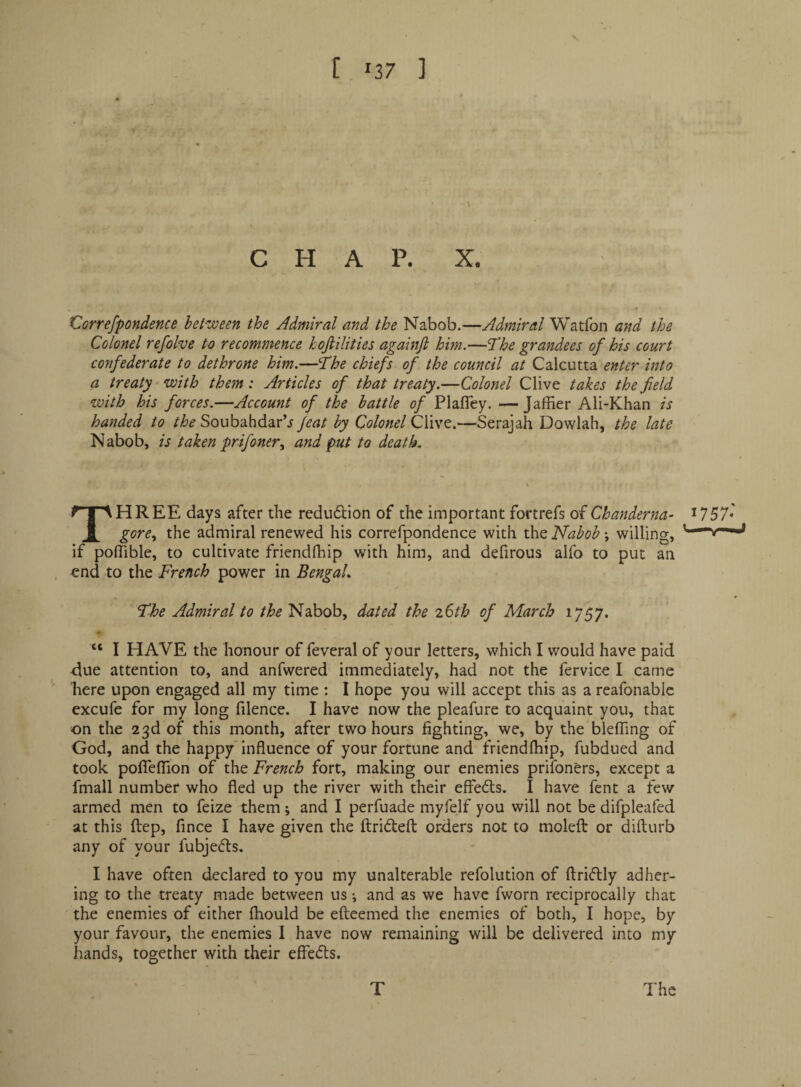 V CHAP. X. X^orrefpondence het^joeen the Admiral and the Nabob.—Admiral Watfon and the Colonel refolve to recommence kojiilities againfi him.—T^he grandees of his court confederate to dethrone him.—fhe chiefs of the council at Calcutta enter into a treaty with them: Articles of that treaty.—Colonel Clive takes the field with his forces.—Account of the battle of Plafley. —Jaffier Ali-Khan is handed to the Soubahdar’j feat by Colonel Clive.—Serajah Dowlah, the late Nabob, is taken pr if oner^ and put to death. Three days after the redudtion of the important fortrefs of Chanderna- i757* gore.^ the admiral renewed his correfpondence with the Nabob; willing, if polTible, to cultivate friendlhip with him, and defirous alfo to put an end to the French power in Bengal. The Admiral to the Nabob, dated the iStb of March 1757. “ I HAVE the honour of feveral of your letters, which I would have paid due attention to, and anfwered immediately, had not the fervice I came here upon engaged all my time : I hope you will accept this as a reafonabic excufc for my long filence. I have now the pleafure to acquaint you, that on the 23d of this month, after two hours fighting, we, by the blefling of God, and the happy’influence of your fortune and friendlhip, fubdued and took pofleflion of the French fort, making our enemies prifoners, except a fmall number who fled up the river with their effedts. I have fent a few armed men to feize them ; and I perfuade myfelf you will not be difpleafed at this ftep, fince I have given the ftridefl: orders not to molefl: or difturb any of your fubjedls. I have often declared to you my unalterable refolution of fl:ri<5lly adher¬ ing to the treaty made between us i and as we have fworn reciprocally that the enemies of either Ihould be efteemed the enemies of both, I hope, by your favour, the enemies I have now remaining will be delivered into my hands, together with their effeds.
