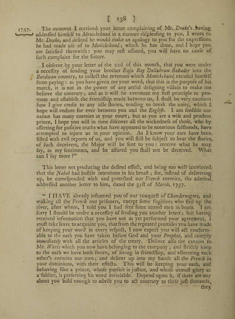 addrelfed himfelf to Monichchund in a manner difpleafing to you, I wrote to yiv.Bxake^ and defired he would make an apology to you fo,r the expreffions he had made ufe of to Monichchund\ which he has done, and I hope you, are fatisfied therewith: you may reft affured,. you will have no caufe o£. fuch complaint tor the future. I obferve by your letter of the 22d of this month, that you were under, a neceflity of fending your brother Roy BuUubram Bahader- into the Burdwan country, to colle<ftthe revenues which Monichchundj,ty^zVi![t<\ himfelf from paying : as you have given me your word, that this is thepurpofe of his, march, it is not in the power of any artful defigning villain to make me believe the contrary •, and as it will be evermore my firft principle to pro-. mote and eftablilh the friendlhip made between us, I -fliall be very cautious, how I give credit to any idle ftories, tending to break the unity, which I; hope will endure for ever between you and the EngliJJj. I am fenfible our nation has many enemies at your court j but as you are a wife and prudent prince, I hope you will in time difeover all the wickednefs of thofe, who by/ afierting for pofitiye truths what have appeared to be notorious falfhoods, have- attempted to injure us in your opinion.. As f know yoiir ears have been) filled with evil reports of us, and you will ftill be fubjeft to hear the ftories,., of fuch deceivers, the Major v/ill be fent to you : receive what he may, fay, as my fentiments, and be alTured you fhall not be deceived. What can I fay more This letter not producing the defired effecl:, and being too well convinced, that the Nabob had hoftile intentions in his bread ; for, inftead of delivering up, he correfponded with and protefted om French enemies, the admiral, addrefled another letter to him, dated the 3,1ft of March^ ^757^ “ I HAVE already informed you of our conqueft of Chandernagore^ and, making all the French our prifoners, except fome fugitives who fled up the river, after whom, I told you I had fent fome armed men in boats. 1 am forry I fhould be under a necelTity of fending you another letter ; but having received information that you have not as yet performed your agreement, I muft take leave to acquaint you, that from the repeated promifes you have made of keeping your word in every refpefl, I now expeft you will aft conform¬ able to the oath you have taken before God and your Prophets and comply immediately with all the articles of the treaty^ Deliver alfo the cannon to Mr. which you now haye^belonging to the company j and ftriftly keep to the oath we have both fworn, of living in friendfhip, and efteeming each other’s enemies our own; and deliver up into my hands all the French in your dominions, with their effefts. This will be keeping your oath, and behaving like a prince, whofe purfuit is juftice, and whofe utmoft: glory as a foldier, is preferving his word inviolable. Depend upon it, if there are any about you bold enough to advife you to aft contrary to thefe juft demands.