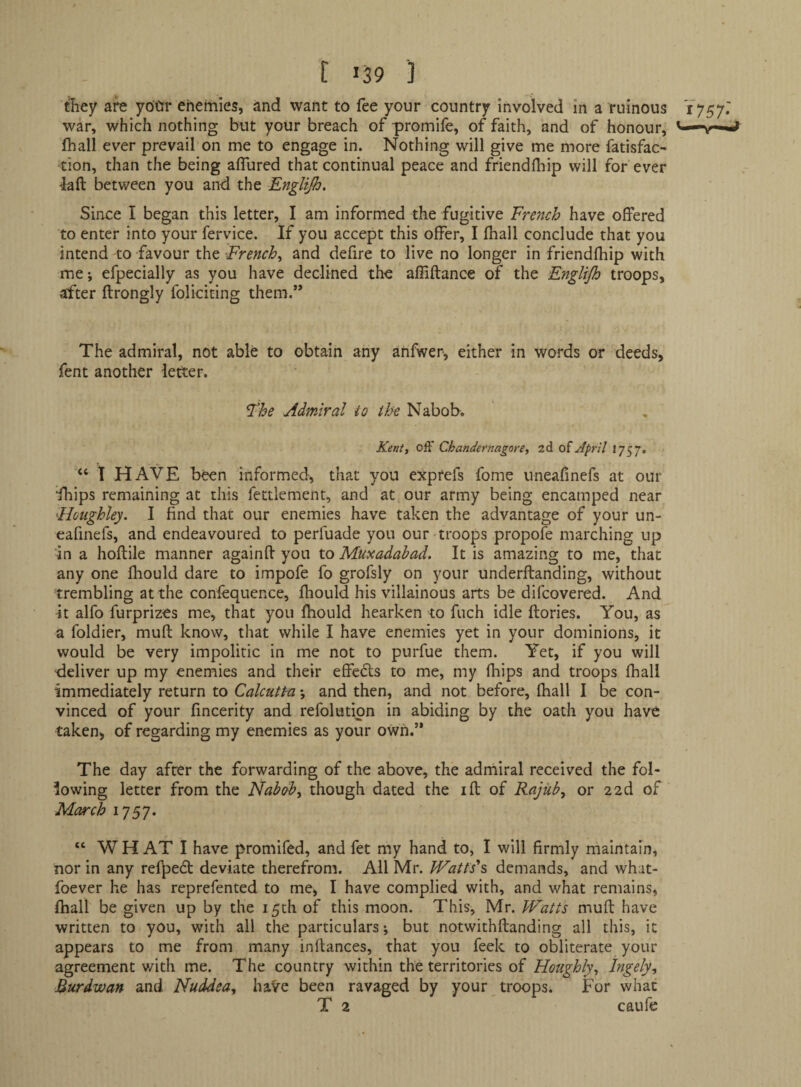 t 159 '] dhey are yoQr enemies, and want to fee your country involved in a ruinous Y757.' war, which nothing but your breach of promife, of faith, and of honour, ^-*v*-*i lhall ever prevail on me to engage in. Nothing will give me more fatisfac- tion, than the being affured that continual peace and friendlhip will for ever 4afl: between you and the Englijh. Since I began this letter, I am informed the fugitive French have offered to enter into your fervice. If you accept this offer, I fhall conclude that you intend to favour the French^ and defire to live no longer in friendlhip with me; efpecially as you have declined the afliftance of the Englijh troops, after ftrongly foliciting them.” The admiral, not able to obtain any anfwer, either in words or deeds, fent another letter. The Admiral to the Nabob. Kentt off Chandermgore, oi April 1757. ‘‘ I HAVE been informed, that you exptefs fome uneafmefs at our •fhips remaining at this fettlement, and at our army being encamped near Hotighley. I find that our enemies have taken the advantage of your un¬ eafmefs, and endeavoured to perfuade you our troops propofe marching up 'in a hoftile manner againff you to Muxadabad, It is amazing to me, that any one fliould dare to impofe fo grofsly on your underftanding, without trembling at the confequence, fhould his villainous arts be difcovered. And it alfo furprizes me, that you fhould hearken to fuch idle flories. You, as a foldier, muff know, that while I have enemies yet in your dominions, it would be very impolitic in me not to purfue them. Yet, if you will •deliver up my enemies and their effects to me, my fhips and troops fhall immediately return to Calcutt-a \ and then, and not before, fhall I be con¬ vinced of your fincerity and refolutipn in abiding by the oath you have taken, of regarding my enemies as your own.” The day after the forwarding of the above, the admiral received the fol¬ lowing letter from the Nabobs though dated the iff of Rajub, or 22d of March i^jSF “ WHAT I have promifed, and fet my hand to, I will firmly maintain, nor in any ref^^ed deviate therefrom. All Mr. Watts'^ demands, and what- foever he has reprefented to me, I have complied with, and what remains, fhall be given up by the 15th of this moon. This, Mr. Watts muff have written to you, with all the particulars; but notwithflanding all this, it appears to me from many inftances, that you feek to obliterate your agreement with me. The country within the territories of Roughly^ Ingely, Burdwan and Nuddea^ have been ravaged by your troops. For what