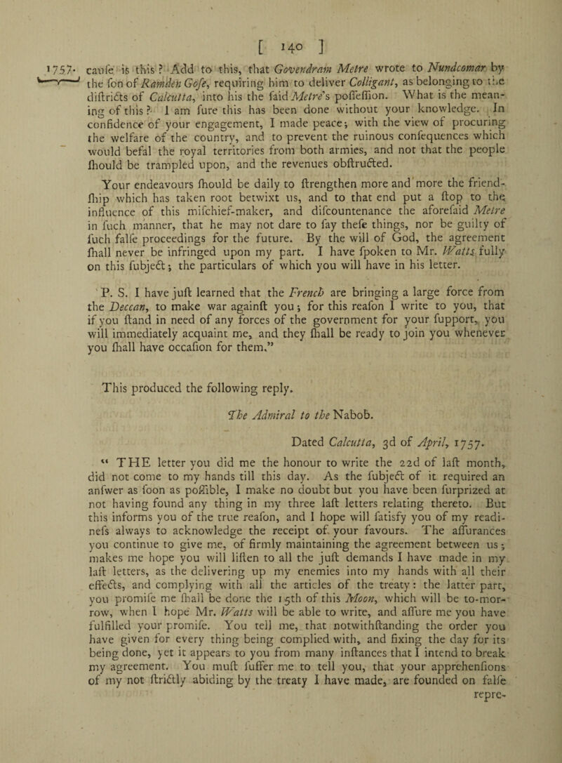 [ '4° ] *757- caufe is this ? Acid to this, that Govendram Metre wrote to Nundcomar by the Ton of Ramden Gofe, requiring him to deliver Colligant, as belonging to me diftridts of Calcutta^ into his the faid Afif/r/s poflefiion. What is the mean¬ ing of this ?• lam fure this has been done without your knovyledge. In confidence of your engagement, I made peace; with the view ot procuring the welfare of the country, and to prevent the ruinous confequences which would befal the royal territories from both armies, and not that the people hiould be trampled upon, and the revenues obftrufted. Your endeavours Ihould be daily to ftrengthen more and'more the friend-, fliip which has taken root betwixt ns, and to that end put a ftop to the influence of this mifehief-maker, and difcountenance the aforefaid Metre in fuch manner, that he may not dare to fay thefe things, nor be guilty ot fuch falfe proceedings for the future. By the will of God, the agreement fhall never be infringed upon my part. I have fpoken to Mr. Watts.i\A\y on this fubjedl; the particulars of which you will have in his letter. ' P. S. 1 have juft learned that the French are bringing a large force from the Deccan, to make war againft you; for this reafon I write to you, that if you ftand in need of any forces of the goverpment for your fupport,. you will immediately acquaint me, and they (hall be ready to join you whenevec you (liall have occafion for them.” This produced the following reply. Fhe Admiral to the Nabob. Dated Calcutta, 3d of April, 1757. “ THE letter you did me the honour to write the 22d of laft month,^ did not come to my hands till this day. As the fubjcfl of it required an anfwer as foon as poftible, I make no doubt but you have been furprized at not having found any thing in my three laft letters relating thereto. But this informs you of the true reafon, and I hope will fatisfy you of my readi- nefs always to acknowledge the receipt of. your favours. The aflurances you continue to give mie, of firmly maintaining the agreement between us *, makes me hope you v/ill lillen to all the juft demands I have made in my laft letters, as the delivering up my enemies into my hands with all their eftefts, and complying with all the articles of the treaty: the latter part, you promife me fhall be done the 15th of this Moon, which will be to-mor¬ row, when 1 hope' Mr. Watts will be able to write, and affure me you have fulfilled your promife. You tell me, that notwithftanding the order you have given for every thing being complied with, and fixing the day for its being done, yet it appears to you from many inftances that I intend to break my agreement. You muft fuffer me to tell you, that your apprehenfions of my not ftridly abiding by the treaty I have made, are founded on falfe rep re-