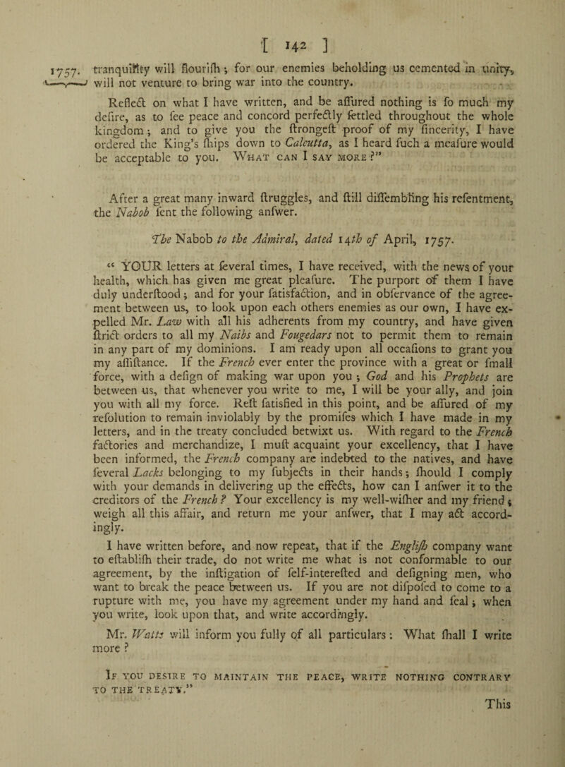 tranquiKdy will flourifli •, for our enemies beholding us cemented in unity, will not venture to bring war into the country. Refled on what I have written, and be aCTured nothing is fo much my defire, as to fee peace and concord perfedly fettled throughout the whole kingdom *, and to give you the ftrongeft proof of my fincerity, I have ordered the King’s (hips down to Calcutta^ as I heard fuch a meafure would be acceptable to you. What can I say more ?” After a great many inward ftruggles, and ftill dilTembling his refentment, the Nabob fent the following anfwer. ‘The Nabob to the Admiral^ dated i^th of April, 1757- “ YOUR letters at feveral times, I have received, with the news of your health, which has given me great pleafure. The purport of them I have duly underftood; and for your fatisfadion, and in obfervance of the agree¬ ment between us, to look upon each others enemies as our own, I have ex¬ pelled Mr. Law with all his adherents from my country, and have given ftrid orders to all my Naibs and Fougedars not to permit them to remain in any part of my dominions. I am ready upon all occaflons to grant you my alliftance. If the French ever enter the province with a great or fmall force, with a defign of making war upon you *, God and his Prophets are between us, that whenever you write to me, I will be your ally, and join you with all my force. Reft fatisfied in this point, and be affured of my refolution to remain inviolably by the promifes which I have made in my letters, and in the treaty concluded betwixt us. With regard to the French fadories and merchandize, I muft acquaint your excellency, that I have been informed, the French company arc indebted to the natives, and have feveral Lacks belonging to my fubjeds in their hands; Ihould I comply with your demands in delivering up the effeds, how can I anfwer it to the creditors of the French? Your excellency is my well-wifher and my friend4 weigh all this affair, and return me your anfwer, that I may ad accord¬ ingly. I have written before, and now repeat, that if the Englijh company want to eftablifh their trade, do not write me what is not conformable to our agreement, by the inftigation of felf-interefted and defigning men, who want to break the peace between us. If you are not difpofed to come to a rupture with me, you have my agreement under my hand and feal j when you write, look upon that, and write accordingly. Mr. Watts will inform you fully of all particulars: What (hall I write more ? If YOU DESIRE TO MAINTAIN THE PEACE, WRITE NOTHING CONTRARY TO THE TREATY,” This