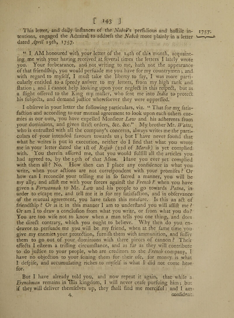 r J43 j This letter, and daily iiidanccs of the Nabob's perfidious and hofille in¬ tentions, engaged the Admiral to addrefs the Nabob more plainly in a letter dated 19th, 1757. “ I AM honoured with your-letter of the 14th of this month, acquaint¬ ing me with your having received at feveral times the letters I lately wrote you. Your forbearance, and not writing to me, hath not the appearance of that friendfhip, you would perfuade me you have for my countrymen •, and with regard to myfelf, I mull take the liberty to fay, I was more parti¬ cularly entitled to-a fpeedy anfwer to my letters, from my high rank and ftation •, and I cannot help looking upon your negledl in this refpedl:, but as a flight offered to the King my„ mailer, who fent me into India to protcdl his fubjecls, and demand jullice wherelbever they were opprefTed. I obferve in your letter the following particulars, viz. “ That for my fatis- fadtion and according to our mutual agreement to look upon each others ene¬ mies as our own, you have expelled Monfieur Law and his adherents from your dominions, and given llridl orders,. See. &c.” My brother Mr. Watts^ who is entrufted with all the company’s concerns, always w'rites me the parti¬ culars of your intended favours towards us; but Thave never found that what he writes is put in execution, neither do 1 find that what you wrote me in your letter dated the ift of Rajub (zzd of March) is yet complied with. You therein afllired me, that you would fulfill all the articles you. had agreed to, by the 15th of that Moon. Have you ever yet complied with them all.? No. How then can I place any confidence in what yoin write, when your adlions are not correfpondent with your promifes .? Or how can I reconcile your telling me in fo facred a manner, you will be my ally, and afiift me with your forces againft the French t when you hav^e given a Perwannah to Mr. Law and his people to go towards Patna., in- order to efcape me, and tell me it is for my fatisfadlion, and in obfervance- of the mutual agreement, you have taken this meafure. Is this an aSl of friendfhip .? Or is it in this manner I am to underftand you will affifl me ? Or am I to draw a conclufion from what you write, or from what you do.? You are too wife not to know when a man tells you one thing,, and does the direft contrary, which you ought to believe. Why then do you en¬ deavor to perfuade me you will be my friend, when at the fame time you give my enemies your protC(5lion, furnilh them with ammunition, and fuffer them to go out of your dominions with three pieces of cannon .? Their effefts I efleem a trifling circumftance, and as far as they will contribute to do juftice to your people, who are creditors to the ifrtwc/?? company, I have no objedlion to your feizing them for their ufe, for money is what I defpife, and accumulating riches to myfelf is what I did not come here - for. But I have already told you, and now repeat it again, that while a Frenchman remains in ITiis kingdom, I will never ceafe purfuing him; but if they will deliver themfelves up, they fhall find me merciful: and I am^