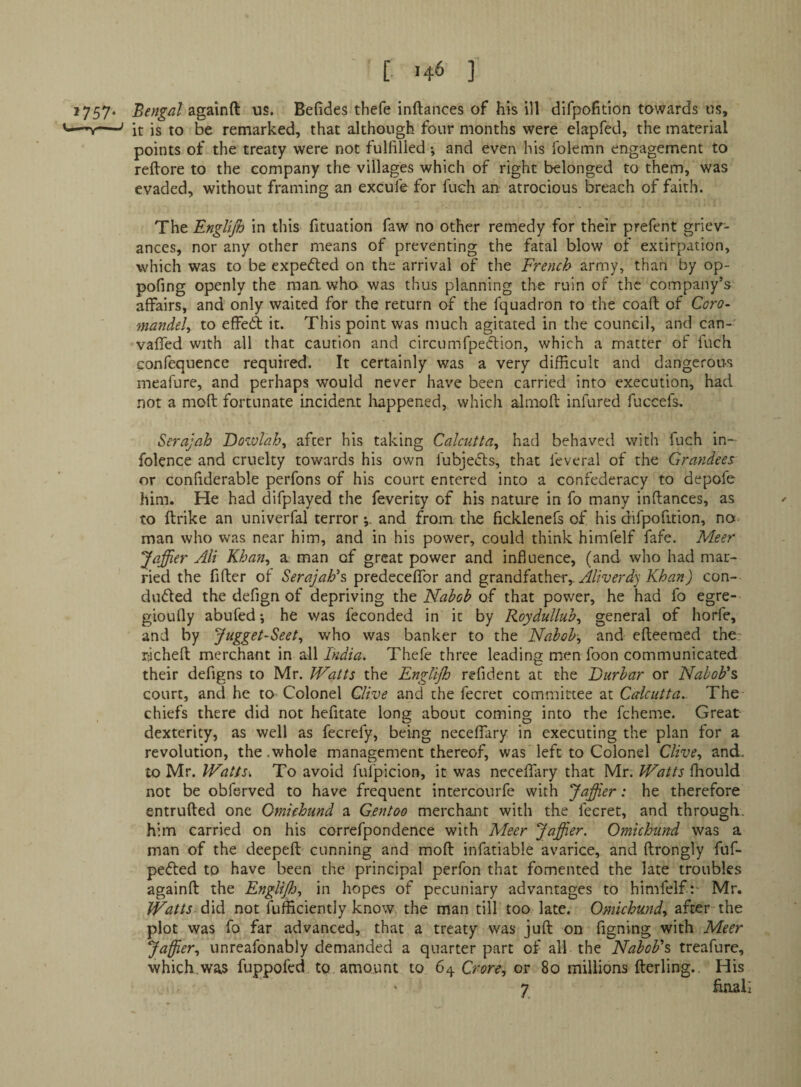 [ '46 ] *757* Bengal us. Befides thefe inftances of his ill dirpofition towards us, it is to be remarked, that although four months were elapfed, the material points of the treaty were not fulfilled and even his folemn engagement to reftore to the company the villages which of right belonged to them, was evaded, without framing an excul'e for fuch an atrocious breach of faith. The EngUfi) in this fituation faw no other remedy for their prefent griev¬ ances, nor any other means of preventing the fatal blow of extirpation, which was to be expefted on the arrival of the French army, than by op- pofing openly the man. who was thus planning the ruin of the company’s affairs, and only waited for the return of the fquadron to the coaft of Coro- mandely to effed it. This point was much agitated in the council, and can- vafled with all that caution and circumfpeClion, which a matter of fuch Gonfequence required. It certainly was a very difficult and dangerous meafure, and perhaps would never have been carried into execution, had not a moft fortunate incident liappened, which almoft infured fuccefs, Serajah Dozvlah^ after his taking Calcuttay had behaved with fuch in- folence and cruelty towards his own fubjecls, that feveral of the Grandees or confiderable perfons of his court entered into a confederacy to depofe him. He had difplayed the feverity of his nature in fo many inftances, as to ftrike an univerfal terrorand from the ficklenefs of his difpofition, no man who was near him, and in his power, could think himfelf fafe. Meer Jaffier Ali Khan^ a man of great power and influence, (and who had mar¬ ried the fifter of Serajah\ predecefTor and ^v2ind^2iX.\\tVy.Aliverdy Khan) con¬ cluded the defign of depriving Nabob oC that power, he had fo egre- gioufly abufed-, he was feconded in it by RoyduUuby general of horfe, and by Jugget-Seet^ who was banker to the Nabob, and efteeraed the rlcheft merchant in all India. Thefe three leading men foon communicated their defigns to Mr. Watts the EngUjh refident at the Durbar or Nabob's court, and he to Colonel Clive and the fecret committee at Calcutta. The chiefs there did not hefitate long about coming into the fcheme. Great dexterity, as well as fecrefy, being neceffary in executing the plan for a revolution, the.whole management thereof, was left to Colonel Clive, and. to Mr. Watts>, To avoid fufpicion, it was neceffary that Mr. Watts ffiould not be obferved to have frequent intercourfe with Jaffier: he therefore entrufted one Omiehund a Gentoo merchant with the fecret, and through. him carried on his correfpondence with Meer Jaffier. Omiehund was a man of the deepeft cunning and moft infatiable avarice, and ftrongly fuf- pefted to have been the principal perfon that fomented the late troubles againft the Englijh, in hopes of pecuniary advantages to himfelf:- Mr. Watts not fufficiently know the man till too late. Omiehund, after the plot was fo far advanced, that a treaty was juft on figning with Meer Jaffier, unreafonably demanded a quarter pxart of all the Nabob's treafure, which,was fuppofed to amount to 64 Crore, or 80 millions fterling.. His