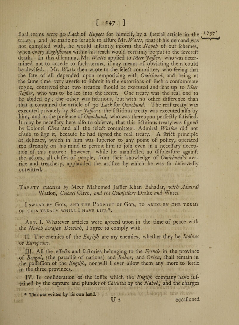 t ^47 3 final terms were 30 Lavk of Rupees for himfelf, by a Ipecial article in the treaty •, and he made no fcrupleto afTure Mr.that if his demand was not complied with, he would inftantly inforni the Nabob of our fchemes, when every EngUjhman within his reach would certainly be put to the fevereft death. In this dilemma, Mr. Watts applied to Meer Jaffier^ who was deter^* mined not to accede to fuch terms, if any means of obviating them could be devifed. Mr. Watts then wrote to the feleOt committee, who feeing that the fate of all depended upon temporizing with Omichund^ and being at the fame time very averfe to fubmit to the extortions of fuch a confummate rogue, contrived that tw'o treaties fhould be executed and fent up to Meer Jaffier^ who was to be let into the fecret. One treaty was the real one to be abided by •, the other was fiditious, but with no other difference than that it contained the article of 30 Lack for Omichund. The real treaty was executed privately by Meer Jaffier; the fiftitious treaty was executed alfo by him, and in the prefence of Omichund^ who was thereupon perfedly fatisfied. It may be neceffary here alfo to obferve, that this fiftitious treaty was figned by Colonel Cliue and all the feletfl committee: Admiral Watfon did not chufe to fign it, becaufe he had figned the real treaty. A ftrift principle of delicacy, which in him was fuperior to any point of policy, operated too ftrongly on his mind to permit him to join even in a neceffary decep¬ tion of this nature : however, while he manifefted no difpleafure againfl the aftors, all claffes of people, from their knowledge of Omichund^St ava¬ rice and treachery, applauded the artifice by which he w'as fo defervedly outwitted. Th-Eatv executed by Meer Mahomed Jaflier Khan Bahadar, with Admiral Watfon, Colonel Clive, and the Counfellors Drake and Watts. I SWEAR BY God, an'd the Prophet of God, to abide by the terms OF THIS TREATY WHILE 1 HAVE LIFE*. Art. I. Whatever articles were agreed upon in the time of peace with the Nabob Scrajah Dowlah^ I agree to comply with. H. The enemies of the EngliJJo are my enemies, whether they be Indians or Europeans. III. All the effeifls and faflories belonging to the French in the province of Bengal, (the paradife of nations) and BcAar, and Orixa, fhall remain in the poffeflion of the Englijh, nor will I ever allow them any more to fettle in the three provinces. IV. In conflderation of the Ioffes which the Englijh company have fuf- tained by the capture and plunder of Calcutta by the Nabob, and the charges • This was written by his own hand. ' U 2 cccafioned