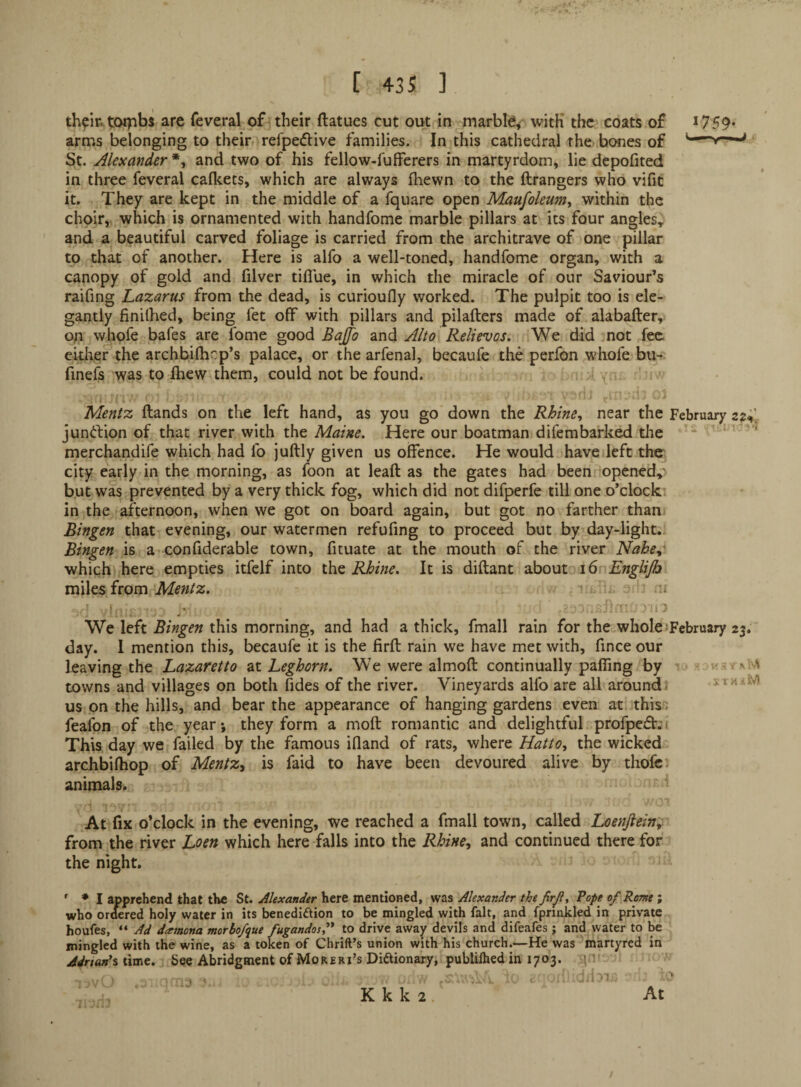 th^Ir.tCMpbs are feveral of^their ftatues cut out in marble^- with the coats of *759* arnas belonging to their, refpedive families. In this cathedral the- bones of St. Alexander *, and two of his fellow-fufferers in martyrdom, lie depofited in three feveral caflcets, which are always fhewn to the ftrangers who vifit it. They are kept in the middle of a fquare open Maufoleum^ within the choir,, which is ornamented with handfome marble pillars at its four angles, and a beautiful carved foliage is carried from the architrave of one pillar to that of another. Here is alfo a well-toned, handfome organ, with a canopy of gold and filver tiflue, in which the miracle of our Saviour’s raifing Lazarus from the dead, is curioufly worked. The pulpit too is ele¬ gantly finilhed, being fet off with pillars and pilafters made of alabafter, on whofe bafes are fome good Bajfo and Alto Relievos. We did not fee. eitker the archbifhrp’s palace, or the arfenal, becaufe the perfon whofe bu- finefs 'was to ftiew them, could not be found. Mentz ftands on the left hand, as you go down the Rhine., near the February s?;’. junftion of that river with the Maine. Here our boatman difembarked the * ■ merchandife which had fo juftly given us offence. He would have left the city early in the morning, as foon at leaft as the gates had been opened,' but was prevented by a very thick fog, which did not difperfe till one o’clocki in the afternoon, when we got on board again, but got no farther than Bingen that evening, our watermen refufing to proceed but by day-light.. Bingen is a confiderable town, fituate at the mouth of the river Nahe.»' which here empties itfelf into tht Rhine. It is diftant about i6rEngliJh miles from Mentz. ' i We left Bingen this morning, and had a thick, fmall rain for the whole*February 23. day. 1 mention this, becaufe it is the firft rain we have met with, fince our leaving the Lazaretto at Leghorn. We were almoft continually paffing by towns and villages on both fides of the river. Vineyards alfo are all around- us on the hills, and bear the appearance of hanging gardens even at this; feafon of the year*, they form a moft romantic and delightful profpejffjt This day we failed by the famous ifland of rats, where Hatto, the wicked archbifhop of Mentz^ is faid to have been devoured alive by thofc: animals. 4 S TM - M At fix o’clock in the evening, we reached a fmall town, called Loenjiein; from the river Loen which here falls into the Rhine., and continued there for the night. ' ♦ I apprehend that the St. Alexander here mentioned, was Alexander the JirJiy Tope 0/ Rome; who ortfered holy water in its benedi£tion to be mingled with fait, and fprinkled in private houfes, “ Ad datnona morbofque fugandos,** to drive away devils and difeafes ; and water to be mingled with the wine, as a token of Chrift’s union with his church.—He was martyred in Adrian’s time. See Abridgment of Moreri’s Diftionary, publilhed in 1703. At K k k 2
