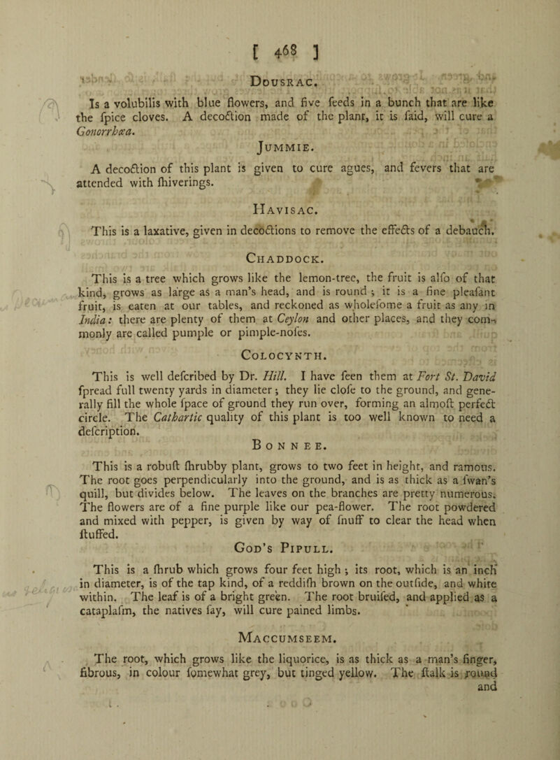 the fpice cloves. A decodion made of the plant, it is faid, will cure a Gonorrhea. JUMMIE. A decoftion of this plant is given to cure agues, and fevers that are attended with fhiverings. ' • Havisac. This is a laxative, given in decodtions to remove the effedts of a debaucli, Chaddock. This is a tree which grows like the lemon-tree, the fruit is alfo of that kind, grows as large as a man’s head, and is round ; it is a fine pleafant fruit, is eaten at our tables, and reckoned as wholefome a fruit as any in India: there are plenty of them at Ceylon and other places, and they com-, monly are called pumple or pimple-nofes. COLOCYNTH. This is well defcribed by Dr. Hill, I have feen them at Fort St. David fpread full twenty yards in diameter; they lie clofe to the ground, and gene¬ rally fill the whole fpace of ground they run over, forming an almofl: perfedt circle. The Cathartic quality of this plant is too well known to need a defcription. B o N N E E. This is a robuft fhrubby plant, grows to two feet in height, and ramous. The root goes perpendicularly into the ground, and is as thick as a fwan’s quill, but divides below. The leaves on the branches are pretty numerous. The flowers are of a fine purple like our pea-flower. The root powdered and mixed with pepper, is given by way of fnuff to clear the head when ftuffed. God’s Pipull. This is a flirub which grows four feet high ; its root, which is an incli in diameter, is of the tap kind, of a reddifh brown on the outfide, and white within. The leaf is of a bright green. The root bruifed, and applied as a cataplafm, the natives fay, will cure pained limbs. Maccumseem. The root, which grows like the liquorice, is as thick as a man’s finger, fibrous, in colour fomewhat grey, but tinged yellow. The flaik is jouud and