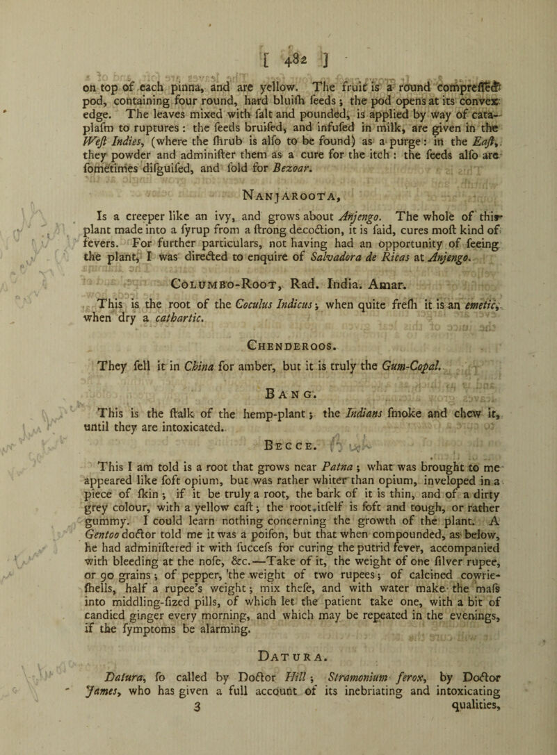on top oif each pinna, and are yellow. The fruit is a-round coniprefl^d^ pod, containing four round, hard bkiifli feeds j the pod opens at its convex: edge. The leaves mixed witli fait and pounded, is applied by way of cata— plafm to ruptures: the feeds bruifed, and infufed in milk, are given in the Wefi Indies, (where the fhrub is alfo to be found) as^ a purge: in the Eaft,. they powder and adminifter them as a cure for the itch : the feeds alfo arc fbme'tinies difguifed, and fold for Bezaar, NANJAROOrA, Is a creeper like an ivy, and grows about Anjengo. The whole of' thir plant made into a fyrup from a ftrong decodlion, it is faid, cures moft kind of> fevers. For further particulars, not having had an Opportunity of feeing the plant, I was direded to enquire of Salvador a de Ricas at Anjengo, ColumB'o-Root, Rad. India. Amar. .0. . - • ' -j. This is the root of the Coculus Indicus y when quite frefli it is^n emetic;. when dry a cathartic. Chenderoos. They fell it in China for amber, but it is truly the GumrCopaL Ban g\ This is the ftalk of the hemp-plant j the Indians fmoke and chew it, until they are intoxicated. B e c c E. V. ’ V • . . This I am told is a root that grows near Patna; wharwas brought to me - appeared like foft opium, but was rather whiter than opium, inveloped in a - piece of Ikin ; if it be truly a root, the bark of it is thin, and of a dirty grey colour, with a yellow call; the root.itfelf is foft and tough, or rather gummy. I could learn nothing concerning the growth of the plant. A GentoodoCiox told me it was a poifon, but that when compounded, as-below, he had adminiftered it with fuccefs for curing the putrid fever, accompanied with bleeding at the nofe, &c.—Take of it, the weight of one filver rupee, or 90 grains ; of pepper, 'the weight of two rupees; of calcined cowrie- (hells, half a rupee’s weight; mix thefe, and with water make-the mafs into middling-fized pills, of which let the patient take one, with a bit of candied ginger every morning, and which may be repeated in the evenings, if the fymptoms be alarming. Datura. Datura, fo called by Doftor Hill; Stramonium ferox, by Do<51:or JameSy who has given a full account of its inebriating and intoxicating 3 qualities.