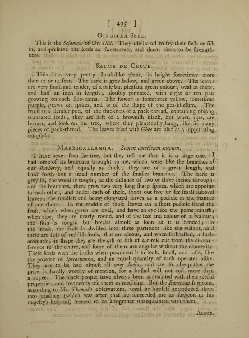 ■*, Gingilla Seed. ’’I'Lis is the Sefamum of Dr. Hill, They ufe its oil to fry their flefli or fifh in^ and preferve the feeds as fweetmeats, and deem them to be ftrength- ncrs. ■;! . , Saume de Chute.  This is a very pretty fhrub-like plant, in height fometimes more than 12 or 14 feet. The bark is grey below, and green above. The leaves are very fmalland tender, of a pale but pleafant green colour; oval in fhape, and half an inch in length ; doubly pinnated, with eight or ten pair growing on each fide-pinna. The flower is fometimes yellow, fometimes purple, grows on fpikes, and is of the lliape of the pea-bloflbm. The fruit is a flender pod, of the thicknefs of a pack-thread, containing oblong truncated feeds; they are firfl; of a brownilh black, but when ripe, are brown, and look on the tree, where they plenteoufly hang, like fo many pieces of pack-thread. The leaves fried with Ghee are ufed as a fuppurating cataplafm. Marricallanga. Semen emeticum novum, y\ j I have never feen the tree, but they tell me that it is a large one. I had fome of its branches brought to me, which were like the branches of' our Barberry^ and equally as thick; they are of a great length, and fend forth but a fmall number of the fmaller branches. The bark is greyifh, the wood is tough; at the diftance of two or three inches through¬ out the branches, there grow two very long fharp fpines, which are oppoTite to each other, and under each of thefe, flioot out five or fix fmall fuboval leaves; the fmalleft end being elongated ferves as a pedicle in the manner of our thorn. In the middle of thofe leaves on a Ihort pedicle ftand the fruit, which when green are oval, and have an eye like the pomegranate; when ripe, they are nearly round, and of the fize and colour of a walnut; the (kin is rough, but breaks almoft as foon as it is bended; in:) the infide, the fruit is divided into three partitions like the walnut, and thefe are full of reddilh feeds, that are oleous, and when firfl: tafted, a little aromatic; in ftiape they are the 5th or 6th of a circle cut from the circum¬ ference to' the center, and fome of them are angular without the convexity. Thefe feeds with the hufles when powdered is in look, fmell, and tafte, like the powder of Ipecacuanha^ and an equal quantity of each operates alike. They are to be had almoft.all over India^ and are fo cheap that the price is hardly worthy of mention, for a bulhel will not coft more than a rupee. The black people have always been acquainted with their ufeful properties, and frequently ufe them in medicine. But the European furgeons, according to Mr. Ihomas'^ obfervations, until he himfelf introduced them irito pradice (which was after that he fucceeded me as furgeon to his majefty’s hofpital) feemed to be altogether unacquainted with them. ^ Aloe?.