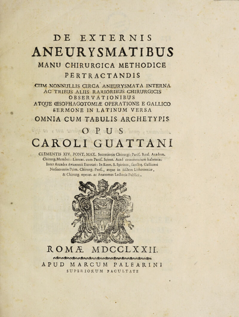 DE EXTERNIS ANEURYSMATIBUS MANU CHIRURGICA METHODICE PERTRACTANDIS CtTM NONNULLIS CIRCA'ANEURYSMATA INTERNA AC TRIEUS ALIIS RARIORIBUS CHIRURGICIS OBSERVATIONIBUS ATQUE (ESOPHAGOTOMIiE OPERATIONE E GALLICO SERMONE IN LATINUM VERSA OMNIA CUM TABULIS ARCHETYPIS -. ■ ■. OPUS CAROLIGUATTANI CLEMENTIS XIV. PONT. MAX. Secretioris Chirurgi: Parif. Real, Academ. Chirurg.Mcmbri: Literar. cum Parif. Scient. Aeaci commercium habentis; Inter Arcades Avicennii Eurot^i: In Rom. S. Spiritus, fandiq. Gallicani Nofocomiis Prim. Chirurg. Prof., atque in iifdem Lithotomiae, & Chirurg. operat, ac Anatomes Ledoris Publici, ROMA MDCGLXXII. APUD MARCUM PALEARI MI SUPERIORUM JACULTATE