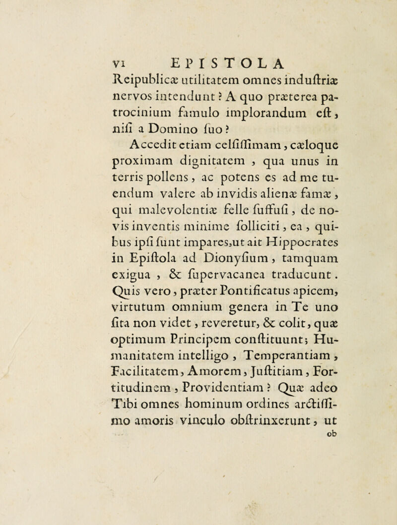 Reipublicae utilitatem omnes indultriae nervos intendunt ? A quo praeterea pa¬ trocinium famulo implorandum eft, nili a Domino luo? Accedit etiam celliffimam, caeloque proximam dignitatem , qua unus in terris pollens, ac potens es ad me tu¬ endum valere ab invidis alienae famae, qui malevolentiae felle fuffufi, de no¬ vis inventis minime folliciti, ea , qui¬ bus ipli funt impares3ut ait Hippocrates in Epiftola ad Dionyfium , tamquam exigua , & fupervacanea traducunt. Quis vero, praeter Pontificatus apicem, virtutum omnium genera in Te uno fita non videt, reveretur, & colit, qute optimum Principem conftituunt; Hu¬ manitatem intelligo , Temperantiam, Facilitatem, Amorem, Juftitiam, For¬ titudinem , Providentiam ? Quae adeo Tibi omnes hominum ordines ar&iffi- mo amoris vinculo obfirinxerunt, ut ob 4
