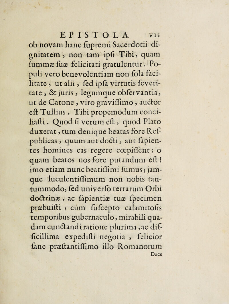 ob novam hanc fupremi Sacerdotii di¬ gnitatem , non tam ipfi Tibi, quam lummaefuas felicitati gratulentur. Po¬ puli vero benevolentiam non fola faci¬ litate j ut alii, fed ipfa virtutis feveri¬ tate , & juris, legumque obfervantia, ut de Catone , viro graviftimo, audior eft Tullius , Tibi prope modum con ci¬ lia fti . Quod fi verum eft, quod Plato duxerat, tum denique beatas fore Ref publicas , quum aut dodti, aut lapien¬ tes homines eas regere coepiftent; o quam beatos nos fore putandum eft ! imo etiam nunc beatiftimi fumus; jam- que luculentiftimum non nobis tan¬ tummodo, fed univerlb terrarum Orbi dodtrinaj, ac lapientia: tux fpecimerx praftmifti ; cimi fufcepto calamitofis temporibus gubernaculo, mirabili qua¬ dam cundtandi ratione plurima, ac dif ficillima expedifti negotia , felicior fane prasftantiflimo ilio Romanorum Duce
