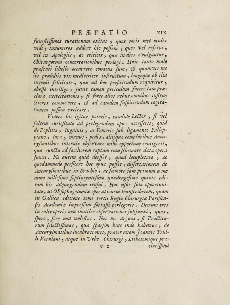 funefiijjimos curationum exitus y quos meis met oculis Vidi 5 Innumeros addere hic pofiem y quos Vel reficivi > V?/ /» Ap o logii s y dc criticis 5 in dies evulgantur , Chirurgorum concertationibus perlegi. HWc prafenti libello occurrere conatus fiumy if quamvis me iis prafidiis vix mediocriter infiruolum y longeque ab illa ingenii felicitate y qua ad hoc perficiendum requiritur y abeffie intelligo s juvit tamen periculum facere tam pra^ clara exercitationis y fi fiorte alios rebus omnibus tnfiru- biiores commovere y & ad earndem fiujpiciendam cogita¬ tionem poffim excitare * Videre hic igitur poteris 5 candide Leclor y fi vel fialtem curiofitate ad perlegendum opus accejfierisy quid de Poplitis y Inguinis y ac Femoris fub ligamento Fallop- piano y Jura y manus 5 pedis y aliifique compluribus Aneu- ryfimatibus internis obfiervare mihi opportune contigerit y qua euntia adfaciliorem captum cumfehemate data opera junxi. Ne autem quid deeffiet y quod locupletare y ac quodammodo perficere hoc opus pojfiet y differtationem de Aneuryfimatibus in Brachio y acfoemore jam primum a me anno millefirno Jeptingentefimo quadragefimo quinto edi¬ tam hic adjungendam cenfui. Hac ufius fium opportuni¬ tate y ut OEfiophagotomia oper ationem tranfcriberemy quam in Gallica editione tomi tertii Regia Chirurgia Panfien- fis Academia impreffam fortaffie perlegeris . Demum tres in calce operis non inutiles obfervationes fubjunxi y quas > fpero y fore non molefias . Nec me arguas ? fi Pratiico- rum feletiiffimas y qua fiparfim hinc inde habemus y de Aneuryfmatibus lucubrati onesy prater unam Jo annis Trul- li Verulani y atque in ZJrbe Chirurgi y Lithotomiquepra¬ ei 2 c Uri fimi