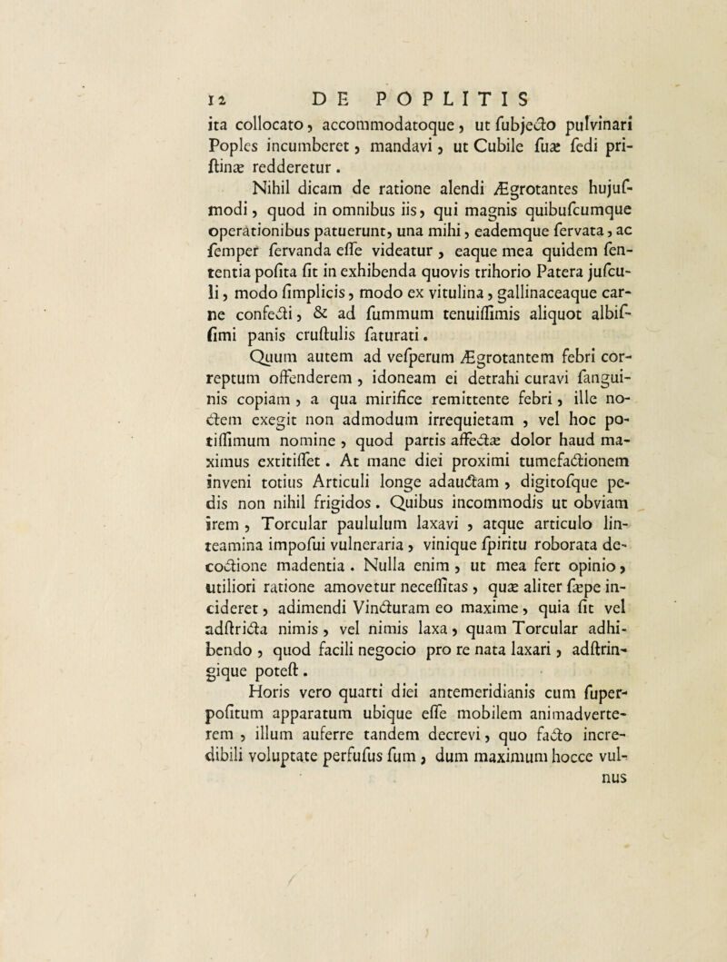 ita collocato , accommodatoque , ut fubjedo pulvinari Poples incumberet , mandavi , ut Cubile fua* fedi pri- ftinse redderetur. Nihil dicam de ratione alendi Aigrotantes hujuf- modi, quod in omnibus iis? qui magnis quibufeumque operationibus patuerunt, una mihi, eademque fervata, ac femper fervanda effe videatur , eaque mea quidem fen- tentia pofita fit in exhibenda quovis trihorio Patera jufcu- li, modo fimplicis, modo ex vitulina, gallinaceaque car¬ ne confedi, & ad fummum tenuiffimis aliquot albif- fimi panis cruftulis faturati. Quum autem ad vefperum Aegrotantem febri cor¬ reptum offenderem , idoneam ei detrahi curavi fangui- nis copiam , a qua mirifice remittente febri, ille no¬ dem exegit non admodum irrequietam , vel hoc po- tiffimum nomine , quod partis affedae dolor haud ma¬ ximus extitiffet. At mane diei proximi tumefadionem inveni totius Articuli longe adaudam , digitofque pe¬ dis non nihil frigidos. Quibus incommodis ut obviam irem , Torcular paululum laxavi , atque articulo lin¬ teamina impofui vulneraria , vinique fpiritu roborata de- codione madentia . Nulla enim , ut mea fert opinio , utiliori ratione amovetur neceffitas , qux aliter fxpe in¬ cideret , adimendi Vinduram eo maxime, quia fit vel adftrida nimis, vel nimis laxa, quam Torcular adhi¬ bendo , quod facili negocio pro re nata laxari, adftrin- gique poteft. Horis vero quarti diei antemeridianis cum fuper- pofitum apparatum ubique effe mobilem animadverte¬ rem , illum auferre tandem decrevi, quo fado incre¬ dibili voluptate perfufus fum, dum maximum hocce vul¬ nus