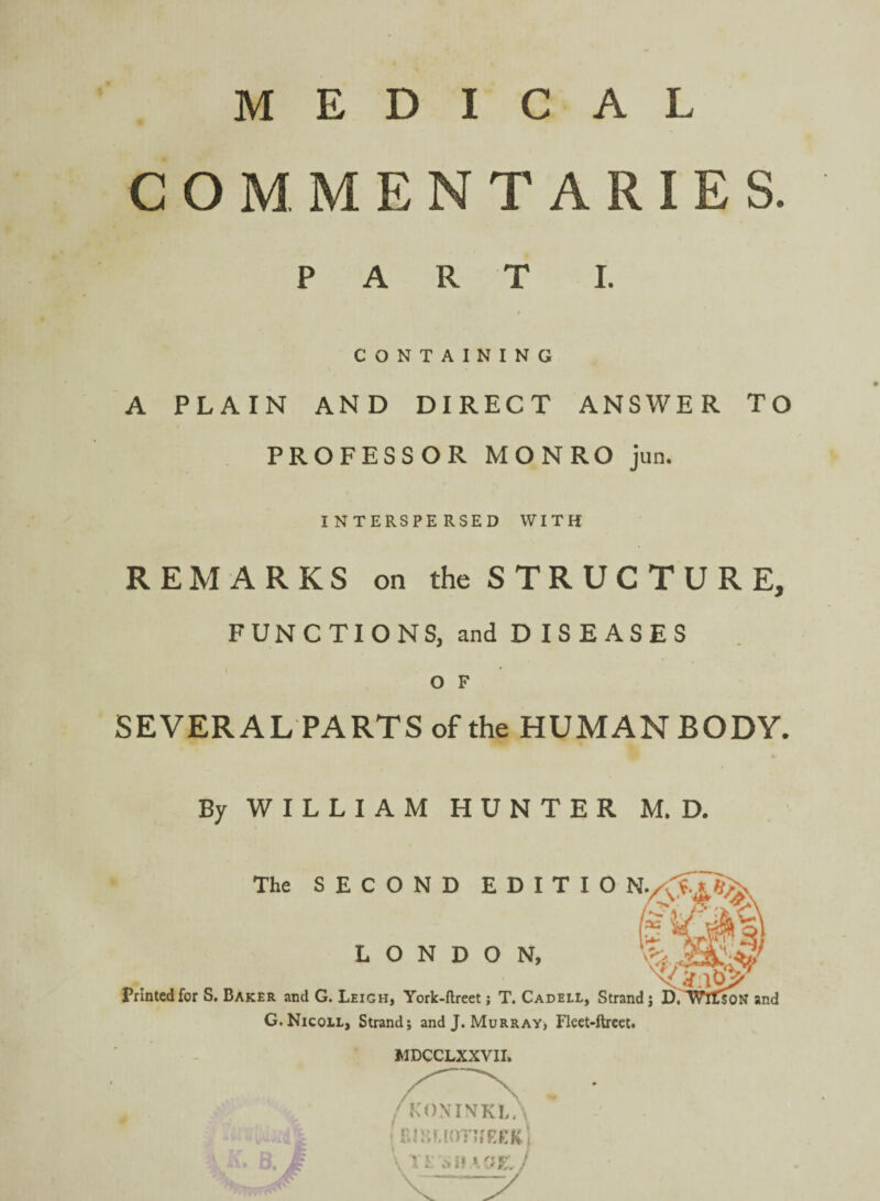 MEDICAL COMMENTARIES. PART I. CONTAINING A PLAIN AND DIRECT ANSWER TO PROFESSOR MONRO jun. INTERSPERSED WITH REMARKS on the S T R U C T U R E, FUNCTIONS, and D IS EASES O F SEVER AL PARTS of the HUMAN BODY. By WILLIAM HUNTER M. D. x: The SECOND EDITIO •I Printed for S. Baker and G. Leigh, York-ftreet; T. Cadell, Strand j D/T^Tson and G. Nicoil, Strand; and J. Murray; Flect-ftrcct. MDCCLXXVII. LONDON, ’ “ j f-' ' , 'fs '•rf-- f-: ill -- / KONrNKL/\