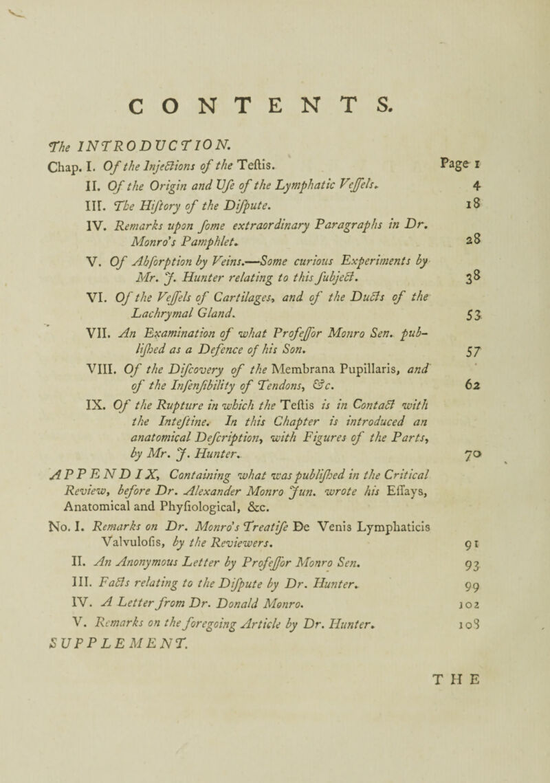 CONTENTS. <The INTRODUCTION, Chap. I. Oft/ie Injeaiom of the Teftls. Page i II. O/' the Origin and Ufe of the Lymphatic V';Jfels, 4 III. Tke Hiftory of the Difpute. i8 IV. Remarks upon fome extraordinary Paragraphs tn Dr, Monro's Pamphlet, 28 V. Of Abforption by Veins,^-‘‘Some curious Experiments by- Mr. y. Hunter relating to this fubjeB. 38 VI. Of the Vejfels of Cartilagesy and of the DuSls of the Lachrymal Gland, 53 VII. An Examination of what Profeffor Monro Sen, pub^ lifoed as a Defence of his Son, 57 VIII. Of the Difcovery of the Membrana Pupillaris, and of the Infenfbility of Tendons, &c. 62 IX. Of the Rupture m which the Teftis is in ContaA with the Inteftme. In this Chapter is introduced an anatomical Defcription, with Figures of the Parts, by Mr. J. Hunter. 70 appendix. Containing what was publifoed in the Critical Review, before Dr. Alexander Monro fun. wrote his Effays, Anatomical and Phyfiological, &c. No. I. Remarks on Dr. Monro's Treatife De Venis Lymphaticis Valvulofis, by the Reviewers. 91 II. An Anonymous Letter by Profejj'or Monro Sen, 93 III. Fabls relating to the Difpute by Dr. Hunter, 99 IV. A Letter from Dr. Donald Monro. joz V. Remarks on the foregoing Article by Dr. Hunter, loS SUPP LEMENT. THE