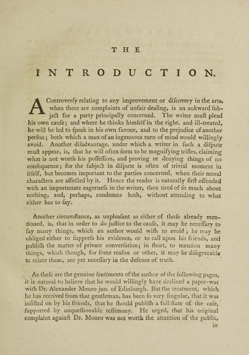 INTRODUCTION, AControverfy relating to any improvement or difcovery in the arts> when there are complaints of unfair dealing, is an aukward fub- jedl for a party principally concerned. The writer muft plead his own caufe; and where he thinks himfelf in the right, and ill-treated, he will be led to fpeak in his own favour, and to the prejudice of another perfon; both which a man of an ingenuous turn of mind would willingly avoid. Another difadvantage, under which a writer in fuch a difpute muft appear, is, that he will often feem to be magnifying trifles, claiming what is not worth his pofleftion, and proving or denying things of no eonfequence; for the fubjecl in difpute is often of trivial moment in itfelf, but becomes important to the parties concerned, when their moral charaders are affeded by it. Hence the reader is naturally firft offended with an importunate eagernefs in the writer, then tired of fo much about nothing, and, perhaps, condemns both, without attending to what either has to fay. Another circumftance, as unpleafant as either of thofe already men¬ tioned, is, that in order to do juftice to the caufe, it may be neceflary to fay many things, which an author would wifh to avoid ; he may be obliged either to fupprefs his evidence, or to call upon his friends, and publifh the matter of private converfation j in fhort, to mention many things, which though, for fome reafon or other, it may be difagreeable to relate them, are yet neceffary in the defence of truth. As thefe are the genuine fentiments of the author of the following pages, it is natural to believe that he would willingly have declined a paper-war with Dr. Alexander Monro jun. of Edinburgh. But the treatment, which he has received from that gentleman, has been fo very fingular, that it was infifted on by his friends, that he fhould publilh a full ftate of the cafe, fupported by anqueftionable teftimony. He urged, that his original complaint againft Dr. Monro was not worth the attention of the public, in