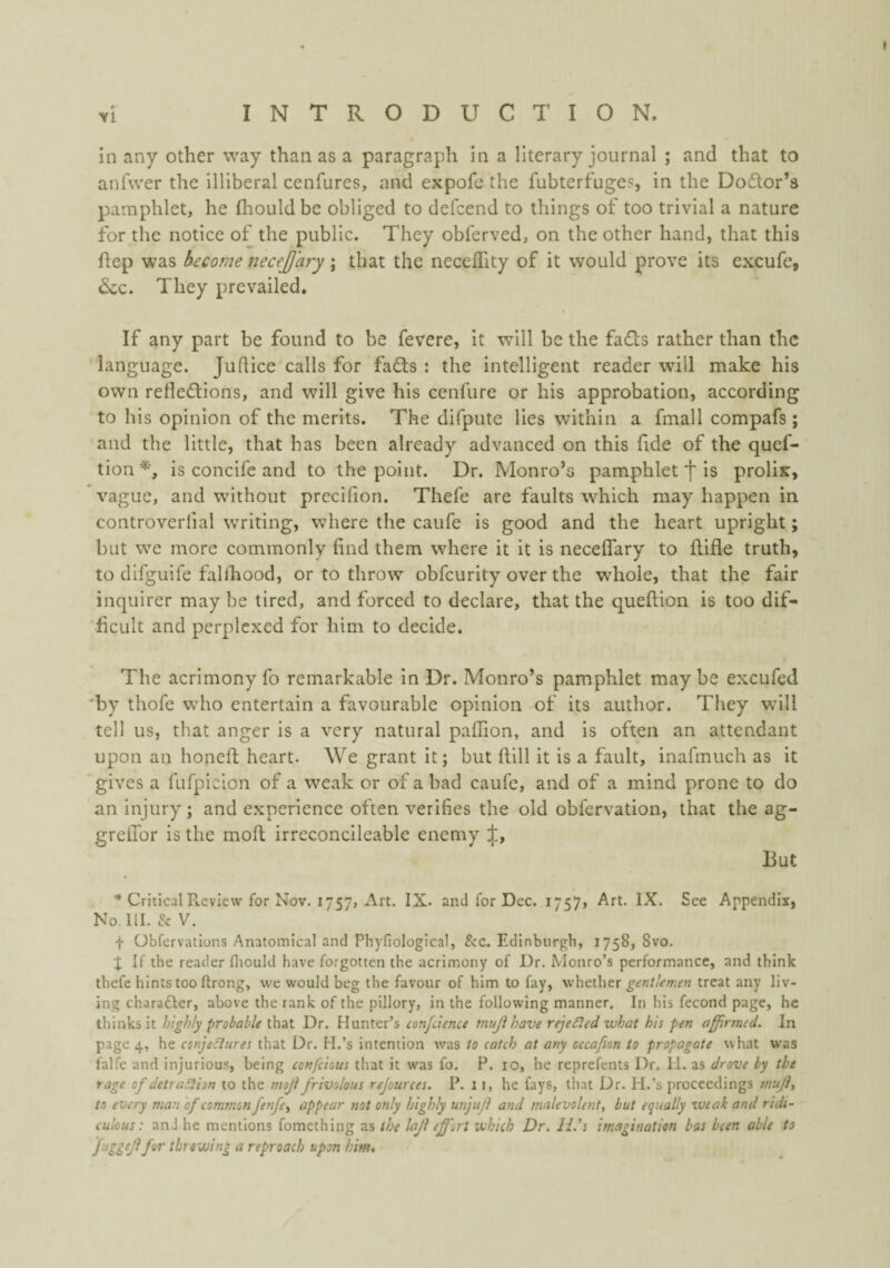 in any other way than as a paragraph in a literary journal ; and that to anfwer the illiberal cenfures, and expofe the fubterfuges, in the Dodor’s pamphlet, he fliould be obliged to defcend to things of too trivial a nature for the notice of the public. They obferved, on the other hand, that this flep was become necejjary; that the neceffity of it would prove its excufe, &c. They prevailed. If any part be found to be fevere, it will be the fads rather than the language. Juflice calls for fads ; the intelligent reader will make his own refledions, and will give his cenfure or his approbation, according to his opinion of the merits. The difpute lies within a fmall compafs ; and the little, that has been already advanced on this fide of the quef- tion is concife and to the point. Dr. Monro’s pamphlet f is prolix, vague, and without precifion. Thefe are faults which may happen in controverfial writing, where the caufe is good and the heart upright; but we more commonly find them where it it is neceflary to flifle truth, to difguife fallhood, or to throw obfcurlty over the wdiole, that the fair inquirer may be tired, and forced to declare, that the queftion is too dif¬ ficult and perplexed for him to decide. The acrimony fo remarkable in Dr. Monro’s pamphlet may be excufed ‘by thofe who entertain a favourable opinion of its author. They vv’ill tell us, that anger is a very natural paffion, and is often an attendant upon an honeft heart. We grant it; but flill it is a fault, inafmuch as it gives a fufpicion of a weak or of a bad caufe, and of a mind prone to do an injury; and experience often verifies the old obfervation, that the ag- greilor is the moft irreconcileable enemy ij:, But * Critical Review for Nov. 1757, Art. IX. and for Dec. 1757, Art. IX. See Appendix, No. 111. & V. t Obfervations Anatomical and Phyfiological, &c. Edinburgh, 1758, 8vo. I; If the reader fliould have forgotten the acrimony of Dr. Monro’s performance, and think thefe hints too ftrong, we would beg the favour of him to fay, whether gentlemen treat any liv¬ ing charafter, above the rank of the pillory, in the following manner. In his fecond page, he thinks it highly probable that Dr. Hunter’s confcience tnujihave rejeSled what his pen affirmed. In page 4, he conje&ures that Dr. H.’s intention was to catch at any cccafion to propagate what was falfe and injurious, being cenfeious that it was fo. P. 10, he reprefents Dr. II. as drove by the rage of detraSlion to the moji frivolous rejources. P. I I, he fays, that Dr. H.’s proceedings muj}, to every man of common fenfe^ appear not only highly unjuji and malevolent, but equally zveak and ridi¬ culous: anJ he mentions fomething as the laji effort which Dr. H.’s imagination bas beer, able to J'uggiJlfdtr throwing a reproach upon him.