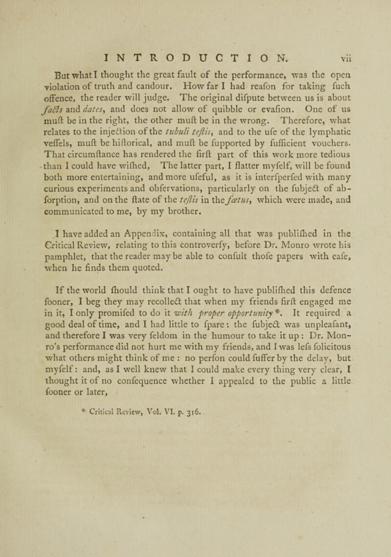 But what I thought the great fault of the performance, was the open violation of truth and candour. How far I had reafon for taking fuch offence, the reader will judge. The original difpute between us is about fa6is 2M(S.dates^ and does not allow of quibble or evafion. One of us mufl: be in the right, the other muft be in the wrong. Therefore, what relates to the injedtion of the tubuli tejlis^ and to the ufe of the lymphatic veffels, muft be hiftorical, and muft be fupported by fufiicient vouchers. That circumftance has rendered the firft part of this work more tedious -than I could have wifhed. The latter part, I flatter myfelf, will be found both more entertaining, and more ufeful, as it Is interfperfed with many curious experiments and obfervations, particularly on the fubjedl of ab- forption, and on the ftate of the tejiis in the fcetus^ which were made, and communicated to me, by my brother. ,I have added an Appendix, containing all that was piiblifhed In the Critical Review, relating to this controverfy, before Dr. Monro wrote his pamphlet, that the reader may be able to confult thofe papers with eafe, when he finds them quoted. If the world fhould think that I ought to have publlfhed this defence fooner, I beg they may recolledt that when my friends firft engaged me in it, I only promifed to do it with proper opportunity^. It required a good deal of time, and I had little to fpare; the fubjedl was unpleafant, and therefore I was very feldom in the humour to take it up : Dr. Mon¬ ro’s performance did not hurt me with my friends, and I was lefs folicitous what others might think of me : no perfon could fuffer by the delay, but myfelf: and, as I well knew that I could make every thing very clear, I thought it of no confequence whether I appealed to the public a little fooner or later, * Critical Review, Vol. VI, p. 316.