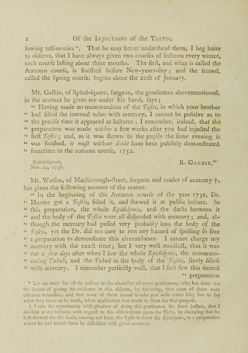 lowing tefllinonles That he may beticr underifand them, I beg leave to obferve, that I have always given two courfes of ledtures every winter, each courfe lafting about three months. The firfl, and what is called the Autumn courfe, is finiflied before New-years-day; and the fecond, called the Spring courfe, begins about the 20th of January. Mr. Galhie, of Spital-fquarc, furgeon, the gentleman abovementloned,. in the account he gives me under his hand, fays ; “ Having made no memorandum of the Tejiis, in which your brother “ had filed the internal tubes with mercury, I cannot be pofitive as to “ the precife time it appeared at leftiires ; I remember, indeed, that the preparation was made a few weeks after you had injedled the firf; Tejiis; and, as it was fliewn to the pupils the fame evening it “ was finiflied, it muft 'without doubt have been publicly demonftrated “ fometime in the autumn courfe, 1752. Spital-fquare, R. GalhiE.”' Nov. 24, 175B. Mr. Watfon, of Marlborough-flreet, furgeon and reader of anatomy J-, has given the following account of the matter. “ In the beginning of the Autumn courfe of the year 1752, Dr. “ Hunter got a Teftis^ filled it, and Ihiewed it at public ledure. In “ this preparation, the whole Epididymis^ and the duds between it “ and the body of the 'Teftis were all difiended with mercury ; and, al- “ though the mercury had palled very probably into the body of the “ Teftis^i yet the Dr. did not care to run any hazard of fpoiling fo fine “ a preparation to demonftrate this circumfiance. I cannot charge my “ memory with the exad time ; but I very well recoiled, that it was “ but a few days after when I faw the whole Epididymis^ the communi- “ eating Tubuli, and the I'ubuli in the body of the Teftis^ finely filled “ with mercury. I remember perfedly well, that I firfi faw this fecond “ preparation * Let me once for all do juflice to the charader of every gentleman, who has done me the favour of giving his evidence in this difpute, by declaring, that none of them were ofHcious witnclfes-, and that none of them meant to take part with either fide, but to fay •f. hat they knew to be truth, when application was made to them for that purpofe. ■f I take the opportunity with pleafure of doing this gentleman the fame juftice, that I did him at my ledures with regard to his obfervations upon the TejTn, by declaring that he firlt Ihcwcd me the duds coming out from the Tejiis to form the Epidi/lymisy in a preparation A\ here he had traced them by difledion with great accuracy.