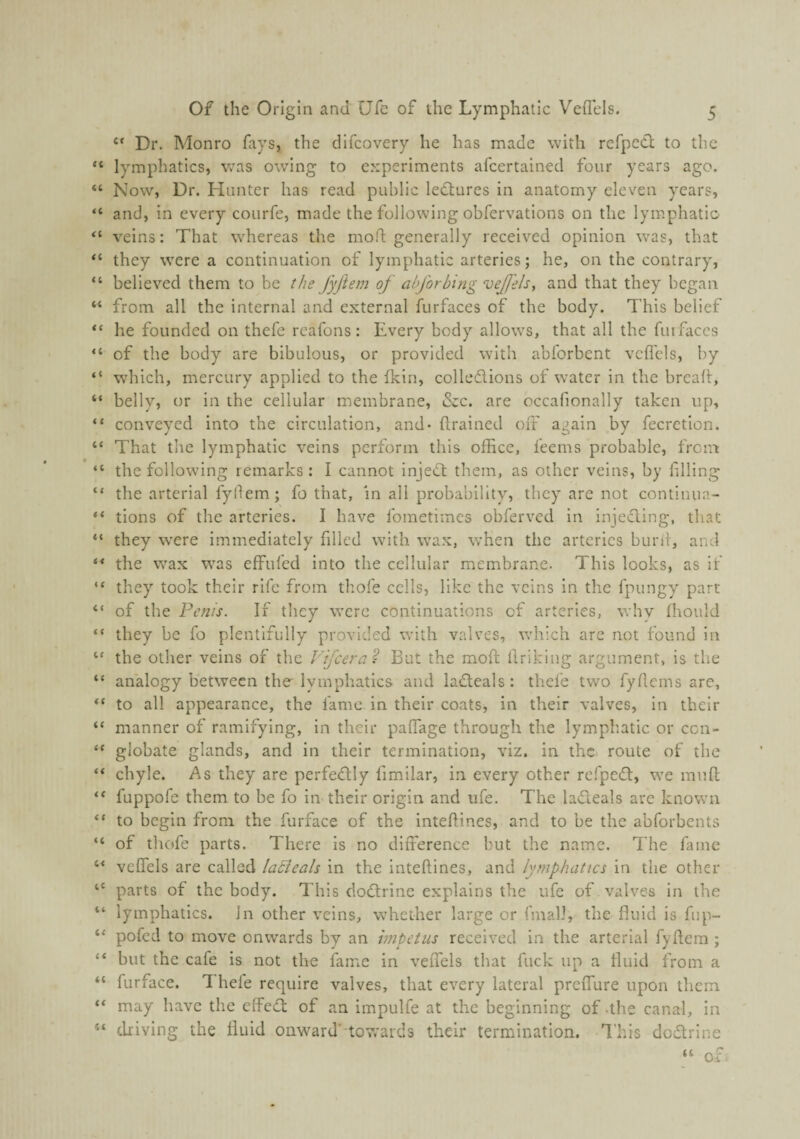 “ Dr. Monro fays, the dlfcovery he has made with refpecl to the “ lymphatics, was owing to experiments afeertained four years ago. “ Now, Dr. Hunter has read public lectures in anatomy eleven years, “ and, in every courfe, made the following obfervations on the lym.phatio “ veins: That whereas the moft generally received opinion was, that “ they were a continuation of lymphatic arteries; he, on the contrary, “ believed them to be the fyfiem of ah [orbing vejfels, and that they began “ from all the internal and external furfaces of the body. This belief “ he founded on thefe reafons: Every body allows, that all the futfaccs “ of the body are bibulous, or provided with abforbent veflcls, by “ which, mercury applied to the fkin, collodions of water in the bread, “ belly, or in the cellular membrane, &c. are occafionally taken up, “ conveyed into the circulation, and- drained off again by fecretion. “ That the lymphatic veins perform this office, feems probable, from “ the following remarks : I cannot injed them, as other veins, by filling “ the arterial fyfiem; fo that, in all probability, they are not continua- “ tions of the arteries. I have Ibmetimes obferved in inieding, that “ they were immediately filled with wax, w’hen the arteries burii, and “ the wax was eff^ufed into the cellular membrane. This looks, as if “ they took their rife from thofe cells, like the veins in the fpungy part “ of the Penis. If they were continuations of arteries, why fhould “ they be fo plentifully provided with valves, which are not found In “ the other veins of the Fi/cern? But the mod; ffriking argument, is the “ analogy between the lymphatics and ladeals: thefe two fyffems are, to all appearance, the fame in their coats, in their valves, in their “ manner of ramifying, in their paffage through the lymphatic or cen- “ globate glands, and in their termination, viz. in thc: route of the “ chyle. As they are perfedly limilar, in every other refped, we mud; “ fuppofe them to be fo in their origin and ufe. The ladeals are known “ to begin from the furface of the inteffines, and to be the abforbents “ of thofe parts. There is no difference but thc name. The fame “ vcffels are called laBeals in the inteffines, and lymphatics in the other ‘‘ parts of thc body. This dodrine explains the ufe of valves in the lymphatics. In other veins, whether large or fmall, the fluid is fup- ‘‘ pofed to move onwards by an impetus received in the arterial fyffera ; “ but the cafe is not the fame in velTels that fuck up a fluid from a “ furface. L hefe require valves, that every lateral preiTure upon them “ may have the effed of an Impulfe at thc beginning of-the canal, in “ driving the fluid onward' towards their termination. This dodrine