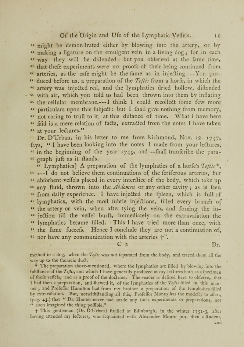 “ might be demondrated either by blowing Into the artery, or by making a ligature on the emulgent vein in a living dog; for In each “ way they will be diftended : but you obferved at the fame time, “ that thefe experiments were no proofs of their being continued from arteries, as the cafe might be the fame as in injedting.—You pro- “ duced before us, a preparation of the 'Teftis from a horfe, in which the “ artery was injeded red, and the lymphatics dried hollow, dihended “ with air, wdiich you told us had been throwm into them by inflating the cellular membrane.—-I think 1 could recolledt fome few more particulars upon this fubje<ff: but I ihall give nothing from memory, “ not caring to trufl to it, at this diftance of time. What 1 have here “ faid is a mere relation of fa£ts, extradted from the notes i have taken “ at your ledlures.” Dr. D’Urban, in his letter to me from Richmond, Nov. 12. 1757, fays, “ I have been looking into the notes I made from your ledlures, “ in the beginning of the year 1749, and—fhall tranferibe the para- “ graph juft as it ftands. “ Lymphatics] A preparation of the lymphatics of a horfe’s Teftis ** ---I do not believe them continuations of the feriferous arteries, but abforbent veflels placed in every interftice of the body, which take up “ any fluid, thrown into the Abdomen or any other cavity ; as is feen “ from daily experience. I have injedted the fpleen, which is full of “ lymphatics, with the moft fubtle injedtions, filled every branch of “ the'artery or vein, when after tying the vein, and forcing the in- “ jedlion till the veflel burft, immediately on the extravafation the “ lymphatics became filled. This I have tried more than once, with “ the fame fuccefs. Hence I conclude they are not a continuation of, “ nor have any communication with the arteries -f*”. C 2 Dr. method in a dog, when the Tejih was not feparated from the body, and traced them all the way up to the thoracic duct. * The preparation above-mentioned, where tlie lymphatics are filled by blowing into th-e fubftance of the TeJiiSy and which I have generally produced at my ledtures both as a fpecimen of thofe veflels, and as a proof of the doftrine. The reader is defired here to obferve, that I had then a preparation, and fliewed it, of the lymphatics of the Teji'is filled in this man¬ ner j and Profeflbr Hamilton had from my brother a preparation of the lymphatics filled by extravafation. But, notwithftanding all this, ProfelTor ISIonrq has the modefiy to aflert, (pag. 43.) that “ Dr. Hunter never had made any fuch experiments or preparations, nor “ even imagined the thing poffible.” f This gentleman (Dr. D’Urban) ftudied at Edinburgh, in the winter 1752-3, after having attended my lectures, was acquainted with Alexander Monro jun. then a ftudent, and