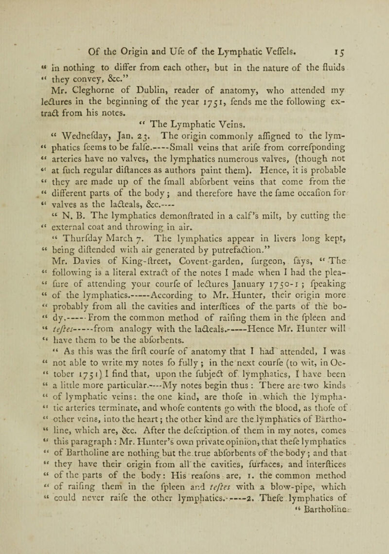 « in nothing to differ from each other, but in the nature of the fluids ♦* they convey, &c.” Mr. Cleghorne of Dublin, reader of anatomy, who attended my ledures in the beginning of the year 1751, fends me the following ex- trad from his notes. The Lymphatic Veins. “ Wednefday, Jan. 23. The origin commonly afligned to the lym- phatics fee ms to be falfe.-Small veins that arlfe from correfponding ♦* arteries have no valves, the lymphatics numerous valves, (though not “ at fuch regular diftances as authors paint them). Hence, It is probable “ they are made up of the fmall abforbent veins that come from the “ different parts of the body; and therefore have the fame occafionfor' “ valves as the ladeals, &c.— “ N. B. The lymphatics dcraonftrated in a calf’s milt, by cutting the “ external coat and throwing in air. “ Thurfday March 7. The lymphatics appear in livers long kept, “ being diftended with air generated by putrefadlon.” Mr. Davies of King-flreet, Covent-garden, furgeon, fays, “The “ following is a literal extrad of the notes I made when I had the plea- “ fure of attending your courfe of lediires January 1750-1 ; fpeaklng “ of the lymphatics.-According to Mr. Hunter, their origin more “ probably from all the cavities and interftices of the parts of the bo- “ dy.-From the common method of railing them in the fpleen and “ teftes-from analogy with the ladeals.-Hence Mr. Hunter will have them to be the abfbrbents. “ As this w'as the firfl: courfe of anatomy that I had attended, I was “ not able to write my notes fo fully ; in the’next courfe (to wit, InOc- “ tober 175 1) I find that, upon the fubjed of. lymphatics, I have been “ a little more particular.—My notes begin thus: There are>two kinds “ of lymphatic veins: the one kind, are thofe in .which the lympha- “ tic arteries terminate, and whofe contents go with the blood, as thofe of. “ other veins, into the heart; the other kind are the..lymphatlcs of Bartho- “ line, which are, &c. After the defcription.of them in my notes, comes “ this paragraph : Mr. Flunter’s own private opinion, that thefe lymphatics “ of Bartholine are nothing but the.true abforbents of'the body; and that “ they have their origin from all'the cavities, furfaccs, and interftices “ of the parts of the body: His reafdns are, i. the common method “ of ralfing therri in the fpleen and teftes with a blow-pipe, which “ could never raife the other lymphatics.^-2. Thefe .lymphatics of “ Bartholine: