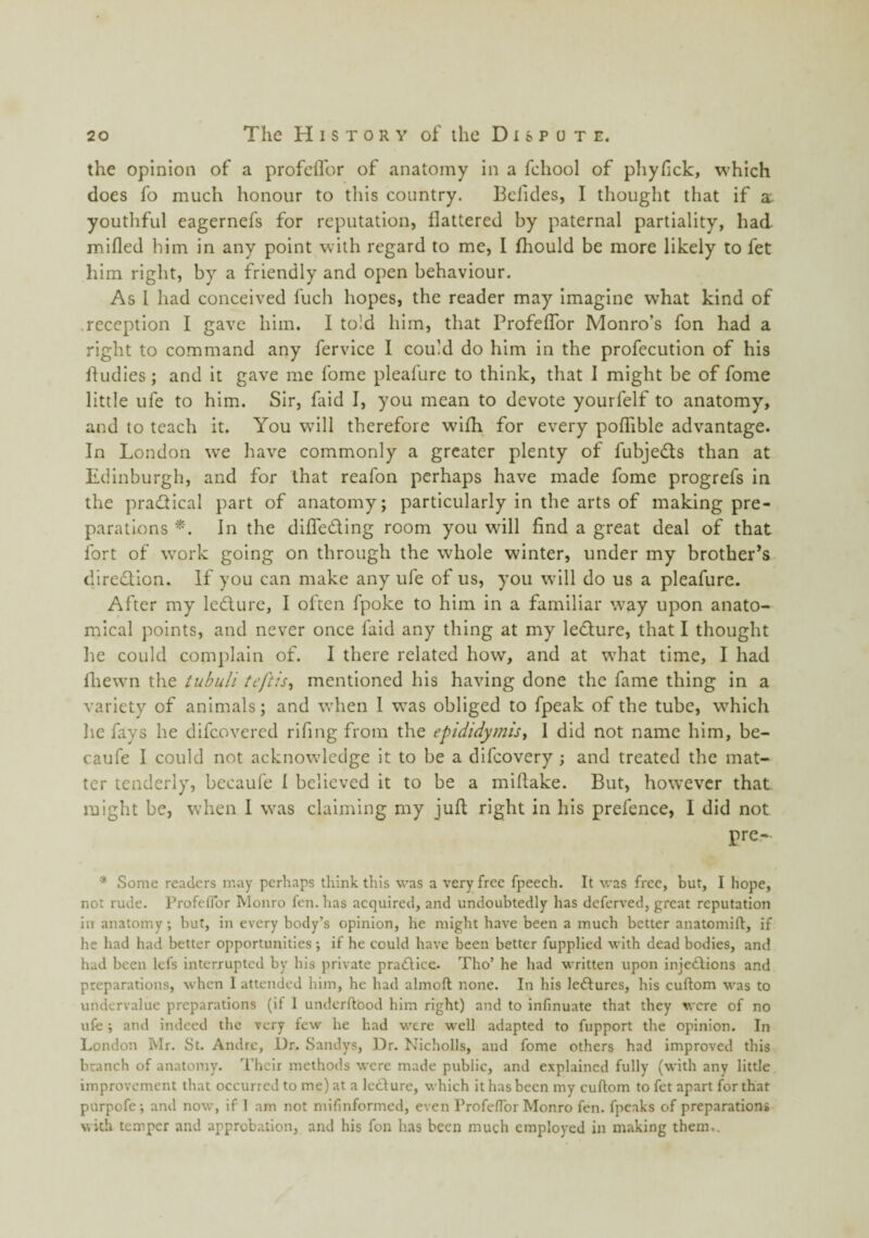 the opinion of a profeifor of anatomy in a fchool of pliyfick, which does fo much honour to tliis country. Bcfides, I thought that if a. youthful eagernefs for reputation, flattered by paternal partiality, had mifled him in any point with regard to me, I fhould be more likely to fet him right, by a friendly and open behaviour. As I had conceived fuch hopes, the reader may imagine what kind of .reception I gave him. I told him, that Profeifor Monro’s fon had a right to command any fervice 1 could do him in the profecution of his fludies; and it gave me fome pleafure to think, that I might be of fome little ufe to him. Sir, faid I, you mean to devote yourfelf to anatomy, and to teach it. You will therefore wilh for every polfible advantage. In London we have commonly a greater plenty of fubjeds than at Edinburgh, and for that reafon perhaps have made fome progrefs in the practical part of anatomy; particularly in the arts of making pre¬ parations In the difleding room you will find a great deal of that fort of work going on through the whole winter, under my brother’s diredion. If you can make any ufe of us, you will do us a pleafure. After my ledure, I often fpoke to him in a familiar way upon anato¬ mical points, and never once faid any thing at my ledure, that I thought he could comi)laln of. I there related how, and at what time, I had fliewn the tubuli teftis^ mentioned his having done the fame thing in a variety of animals; and when I was obliged to fpeak of the tube, w'hich he fays he difeovered rifing from the epididymis, I did not name him, be- caufe I could not acknowledge it to be a difeovery; and treated the mat¬ ter tenderly, bccaufe 1 believed it to be a miflake. But, however that might be, when I was claiming my juft right in his prefence, I did not pre- * Some readers may perhaps think this was a very free fpeech. It was free, but, I hope, not rude. ProfeiTor Monro fen. has acquired, and undoubtedly has deferred, great reputation in anatomy; but, in every body’s opinion, he might have been a much better anatomift, if he had had better opportunities ; if he could have been better fupplied with dead bodies, and had been lefs interrupted by his private praAicc. Tho’ he had written upon injeAions and preparations, when 1 attended him, he had almoft none. In his leAures, his cuftom was to undervalue preparations (if 1 underftood him right) and to infinuate that they were of no ufe; and indeed the very few he had were well adapted to fupport the opinion. In London blr. St. Andre, Dr. Sandys, Dr. Nicholls, and fome others had improved this branch of anatomy. Their methods were made public, and explained fully (with any little improvement that occurred to me) at a IcAure, which it has been my cuftom to fet apart for that purpofe; and now, if 1 am not mifinformed, even Profeflbr Monro fen. fpeaks of preparations with temper and approbation, and his fon has been much employed in making them..