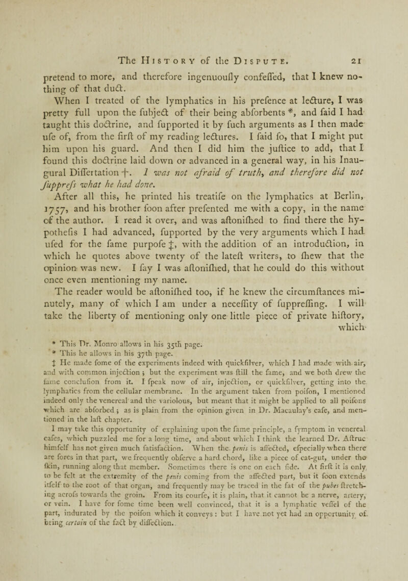 pretend to more, and therefore ingenuoufly confefled, that I knew no¬ thing of that du(ff. When I treated of the lymphatics in his prefence at le<f!ture, I was pretty full upon the fubjedt of their being abforbents and faid I had taught this dodlrine, and fupported it by fuch arguments as I then made life of, from the firfl of my reading ledtiires. I faid fo, that I might put him upon his guard. And then I did him the juftice to add, that I found this dodrine laid down or advanced in a general way, in his Inau¬ gural Differtation -f-. i was not afraid of truths and therefore did not fupprefs what he had done. After all this, he printed his treatife on the lymphatics at Berlin, 1757, and his brother foon after prefented me with a copy, in the name cf the author. I read k over, and was aftonlfhed to find there the hy- pothefis I had advanced, fupported by the very arguments which I had ufed for the fame purpofe with the addition of an introdudion, in which he quotes above twenty of the latefl; writers, to fliew that the opinion' was new. I fay I was afioniflied, that he could do this without once even mentioning my name. The reader would be aftonifhed too, if he knew the circumftances mi¬ nutely, many of which I am under a necefiity of fuppreffing. I wdll take the liberty of mentioning only one little piece of private hiftory, which* * This Br. Monro allows in his 35th page. * This he allows in his 37th page. J He made fome of the experiments indeed with quickfilver, which I had made with, air, and with common, injedion ; but the experiment was ftill the fame, and we both drew the fame conclufion from it. I fpeak now of air, injeftion, or quickfilver, getting into the. lymphatics from the cellular membrane. In the argument taken from poifon, I mentioned indeed only the venereal and the variolous, but meant that it might be applied to all poifons which are abforbed ; as is plain from the opinion given in Dr. Macaulay’s cafe, and men¬ tioned in the laft chapter. I may take this opportunity of explaining upon the fame principle, a fymptom in venereal cafes, which puzzled me for a long time, and about which I think the learned Dr. Aftruc himfelf has not given much fatisfaftion. When the penti is alfe«fled, efpecially when there are fores in that part, we frequently obferve a hard chord, like a piece of cat-gut, under tha fkin, running along that member. Sometimes there is one on each fide. At firft it is only to be felt at the extremity of the penn coming from the affefted part, but it foon extends itfelf to the root of that organ, and frequently may be traced in the fat of the pubes flretch- ing acrofs towards the groin. From its courfe, it is plain, that it cannot be a nerve, artery, or vein. I have for fome time been well convinced, that it is a lymphatic vefl'el of the part, indurated by the poifon which it conveys : but I have.not yet had an opportunity of. bting certain of the fatk by difl'edlion..